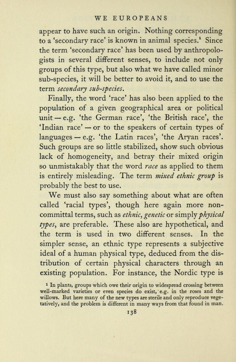 appear to have such an origin. Nothing corresponding to a 'secondary race' is known in animal species. 1 Since the term 'secondary race' has been used by anthropolo gists in several different senses, to include not only groups of this type, but also what we have called minor sub-species, it will be better to avoid it, and to use the term secondary sub-species. Finally, the word 'race' has also been applied to the population of a given geographical area or political unit — e.g. 'the German race', 'the British race', the 'Indian race' — or to the speakers of certain types of languages — e.g. 'the Latin races', 'the Aryan races'. Such groups are so little stabilized, show such obvious lack of homogeneity, and betray their mixed origin so unmistakably that the word race as applied to them is entirely misleading. The term mixed ethnic group is probably the best to use. We must also say something about what are often called 'racial types', though here again more non committal terms, such as ethnic, genetic or simply physical types , are preferable. These also are hypothetical, and the term is used in two different senses. In the simpler sense, an ethnic type represents a subjective ideal of a human physical type, deduced from the dis tribution of certain physical characters through an existing population. For instance, the Nordic type is 1 In plants, groups which owe their origin to widespread crossing between well-marked varieties or even species do exist, e.g. in the roses and the willows. But here many of the new types are sterile and only reproduce vege tati vely, and the problem is different in many ways from that found in man. 138