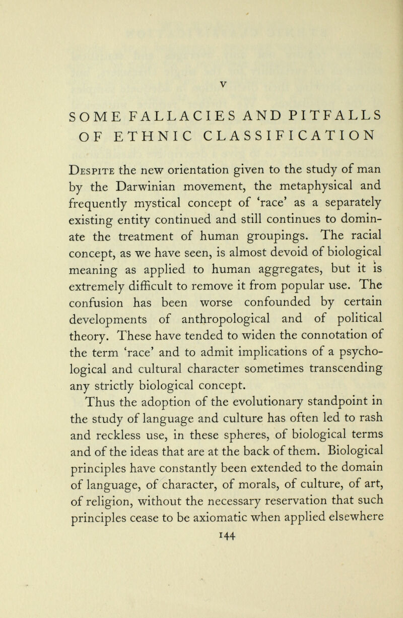 SOME FALLACIES AND PITFALLS OF ETHNIC CLASSIFICATION Despite the new orientation given to the study of man by the Darwinian movement, the metaphysical and frequently mystical concept of 'race' as a separately existing entity continued and still continues to domin ate the treatment of human groupings. The racial concept, as we have seen, is almost devoid of biological meaning as applied to human aggregates, but it is extremely difficult to remove it from popular use. The confusion has been worse confounded by certain developments of anthropological and of political theory. These have tended to widen the connotation of the term 'race' and to admit implications of a psycho logical and cultural character sometimes transcending any strictly biological concept. Thus the adoption of the evolutionary standpoint in the study of language and culture has often led to rash and reckless use, in these spheres, of biological terms and of the ideas that are at the back of them. Biological principles have constantly been extended to the domain of language, of character, of morals, of culture, of art, of religion, without the necessary reservation that such principles cease to be axiomatic when applied elsewhere 144