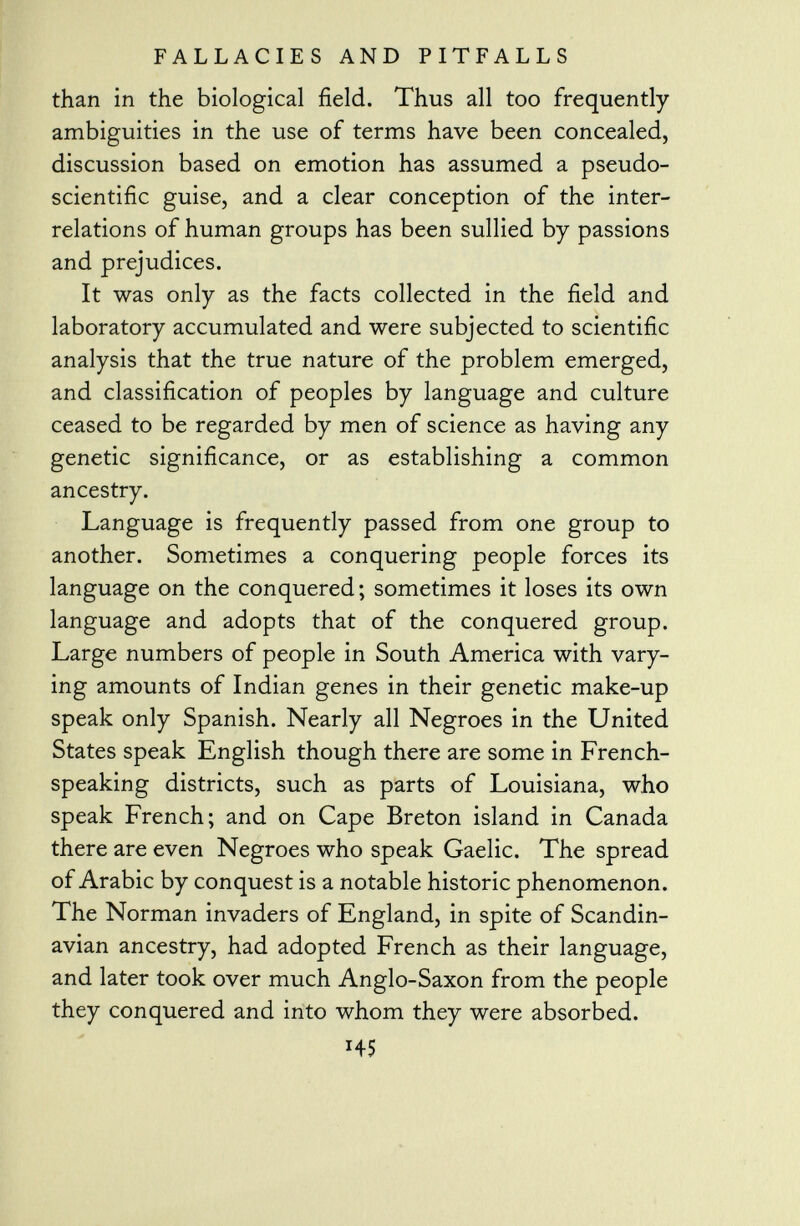 than in the biological field. Thus all too frequently ambiguities in the use of terms have been concealed, discussion based on emotion has assumed a pseudo- scientific guise, and a clear conception of the inter relations of human groups has been sullied by passions and prejudices. It was only as the facts collected in the field and laboratory accumulated and were subjected to scientific analysis that the true nature of the problem emerged, and classification of peoples by language and culture ceased to be regarded by men of science as having any genetic significance, or as establishing a common ancestry. Language is frequently passed from one group to another. Sometimes a conquering people forces its language on the conquered ; sometimes it loses its own language and adopts that of the conquered group. Large numbers of people in South America with vary ing amounts of Indian genes in their genetic make-up speak only Spanish. Nearly all Negroes in the United States speak English though there are some in French- speaking districts, such as parts of Louisiana, who speak French; and on Cape Breton island in Canada there are even Negroes who speak Gaelic. The spread of Arabic by conquest is a notable historic phenomenon. The Norman invaders of England, in spite of Scandin avian ancestry, had adopted French as their language, and later took over much Anglo-Saxon from the people they conquered and into whom they were absorbed. HS