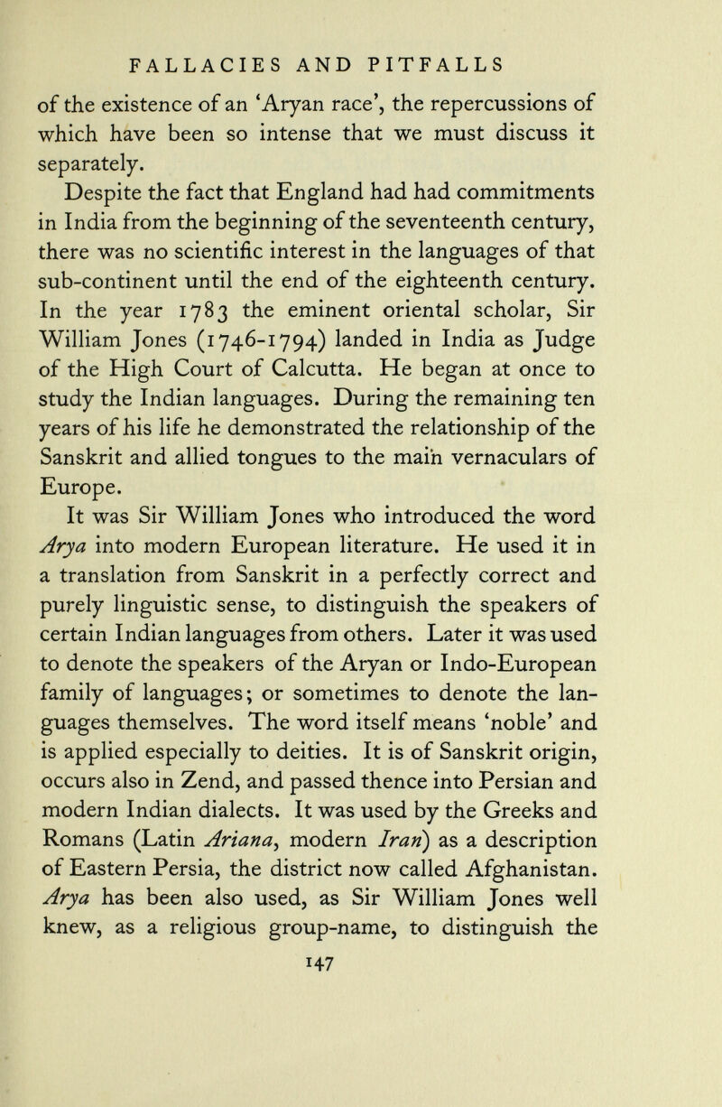 of the existence of an 'Aryan race', the repercussions of which have been so intense that we must discuss it separately. Despite the fact that England had had commitments in India from the beginning of the seventeenth century, there was no scientific interest in the languages of that sub-continent until the end of the eighteenth century. In the year 1783 the eminent oriental scholar, Sir William Jones (1746-1794) landed in India as Judge of the High Court of Calcutta. He began at once to study the Indian languages. During the remaining ten years of his life he demonstrated the relationship of the Sanskrit and allied tongues to the main vernaculars of Europe. It was Sir William Jones who introduced the word Arya into modern European literature. He used it in a translation from Sanskrit in a perfectly correct and purely linguistic sense, to distinguish the speakers of certain Indian languages from others. Later it was used to denote the speakers of the Aryan or Indo-European family of languages; or sometimes to denote the lan guages themselves. The word itself means 'noble' and is applied especially to deities. It is of Sanskrit origin, occurs also in Zend, and passed thence into Persian and modern Indian dialects. It was used by the Greeks and Romans (Latin Ariana , modern Iran) as a description of Eastern Persia, the district now called Afghanistan. Arya has been also used, as Sir William Jones well knew, as a religious group-name, to distinguish the