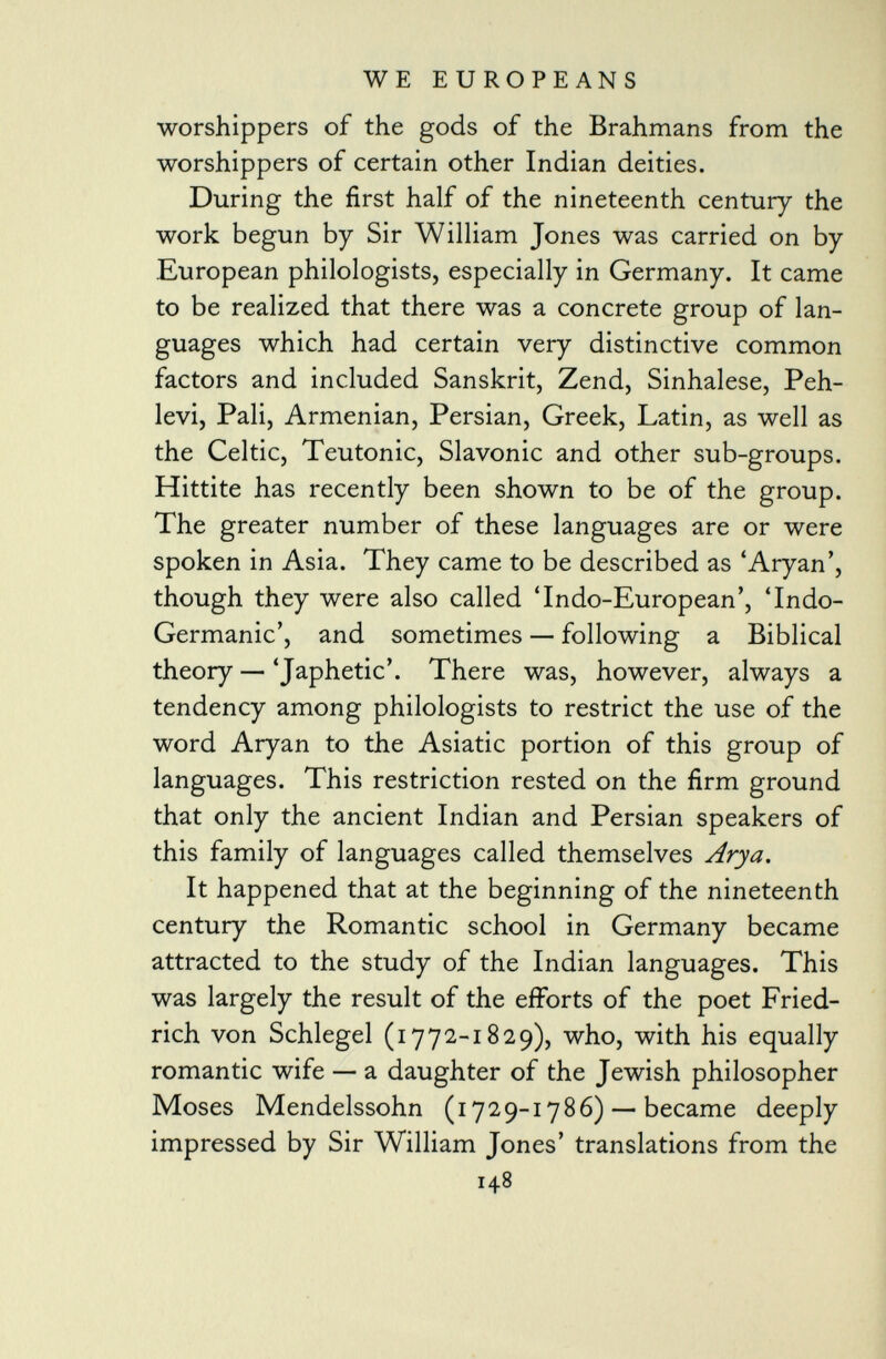 worshippers of the gods of the Brahmans from the worshippers of certain other Indian deities. During the first half of the nineteenth century the work begun by Sir William Jones was carried on by European philologists, especially in Germany. It came to be realized that there was a concrete group of lan guages which had certain very distinctive common factors and included Sanskrit, Zend, Sinhalese, Peh- levi, Pali, Armenian, Persian, Greek, Latin, as well as the Celtic, Teutonic, Slavonic and other sub-groups. Hittite has recently been shown to be of the group. The greater number of these languages are or were spoken in Asia. They came to be described as 'Aryan', though they were also called 'Indo-European', 'Indo- Germanic', and sometimes — following a Biblical theory — 'Japhetic'. There was, however, always a tendency among philologists to restrict the use of the word Aryan to the Asiatic portion of this group of languages. This restriction rested on the firm ground that only the ancient Indian and Persian speakers of this family of languages called themselves Arya. It happened that at the beginning of the nineteenth century the Romantic school in Germany became attracted to the study of the Indian languages. This was largely the result of the efforts of the poet Fried- rich von Schlegel (1772-1829), who, with his equally romantic wife — a daughter of the Jewish philosopher Moses Mendelssohn (1729-1786) — became deeply impressed by Sir William Jones' translations from the 148