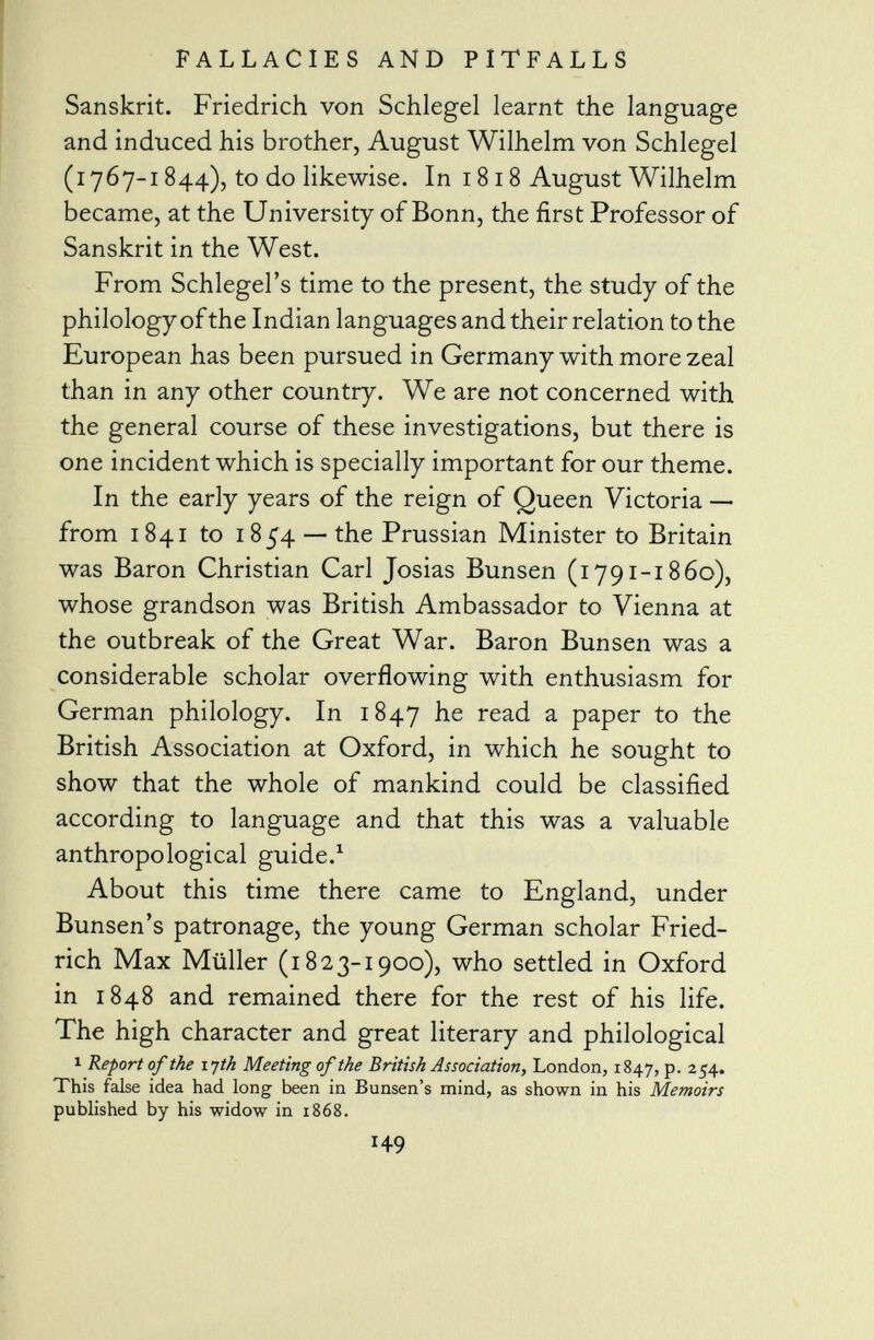 Sanskrit. Friedrich von Schlegel learnt the language and induced his brother, August Wilhelm von Schlegel (1767-1844), to do likewise. In 1818 August Wilhelm became, at the University of Bonn, the first Professor of Sanskrit in the West. From Schlegel's time to the present, the study of the philology of the Indian languages and their relation to the European has been pursued in Germany with more zeal than in any other country. We are not concerned with the general course of these investigations, but there is one incident which is specially important for our theme. In the early years of the reign of Queen Victoria — from 1841 to 185*4 — the Prussian Minister to Britain was Baron Christian Carl Josias Bunsen (1791-1860), whose grandson was British Ambassador to Vienna at the outbreak of the Great War. Baron Bunsen was a considerable scholar overflowing with enthusiasm for German philology. In 1847 he read a paper to the British Association at Oxford, in which he sought to show that the whole of mankind could be classified according to language and that this was a valuable anthropological guide. 1 About this time there came to England, under Bunsen's patronage, the young German scholar Fried- rich Max Müller (1823-1900), who settled in Oxford in 1848 and remained there for the rest of his life. The high character and great literary and philological 1 Report of the 17th Meeting of the British Association, London, 1847, p. 254. This false idea had long been in Bunsen's mind, as shown in his Memoirs published by his widow in 1868.