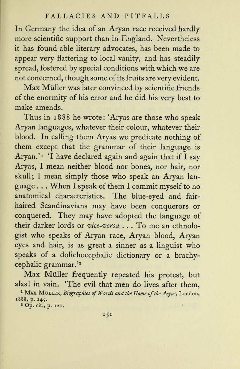 In Germany the idea of an Aryan race received hardly more scientific support than in England. Nevertheless it has found able literary advocates, has been made to appear very flattering to local vanity, and has steadily spread, fostered by special conditions with which we are not concerned, though some of its fruits are very evident. Max Müller was later convinced by scientific friends of the enormity of his error and he did his very best to make amends. Thus in 1888 he wrote: 'Aryas are those who speak Aryan languages, whatever their colour, whatever their blood. In calling them Aryas we predicate nothing of them except that the grammar of their language is Aryan.' 1 'I have declared again and again that if I say Aryas, I mean neither blood nor bones, nor hair, nor skull; I mean simply those who speak an Aryan lan guage . . . When I speak of them I commit myself to no anatomical characteristics. The blue-eyed and fair- haired Scandinavians may have been conquerors or conquered. They may have adopted the language of their darker lords or vice-versa ... To me an ethnolo gist who speaks of Aryan race, Aryan blood, Aryan eyes and hair, is as great a sinner as a linguist who speaks of a dolichocephalic dictionary or a brachy- cephalic grammar.' 2 Max Müller frequently repeated his protest, but alas! in vain. 'The evil that men do lives after them, 1 Max Müller, Biographies of Words and the Home of the Aryas, London, 1888, p. 245. * Op. cit., p. izo.