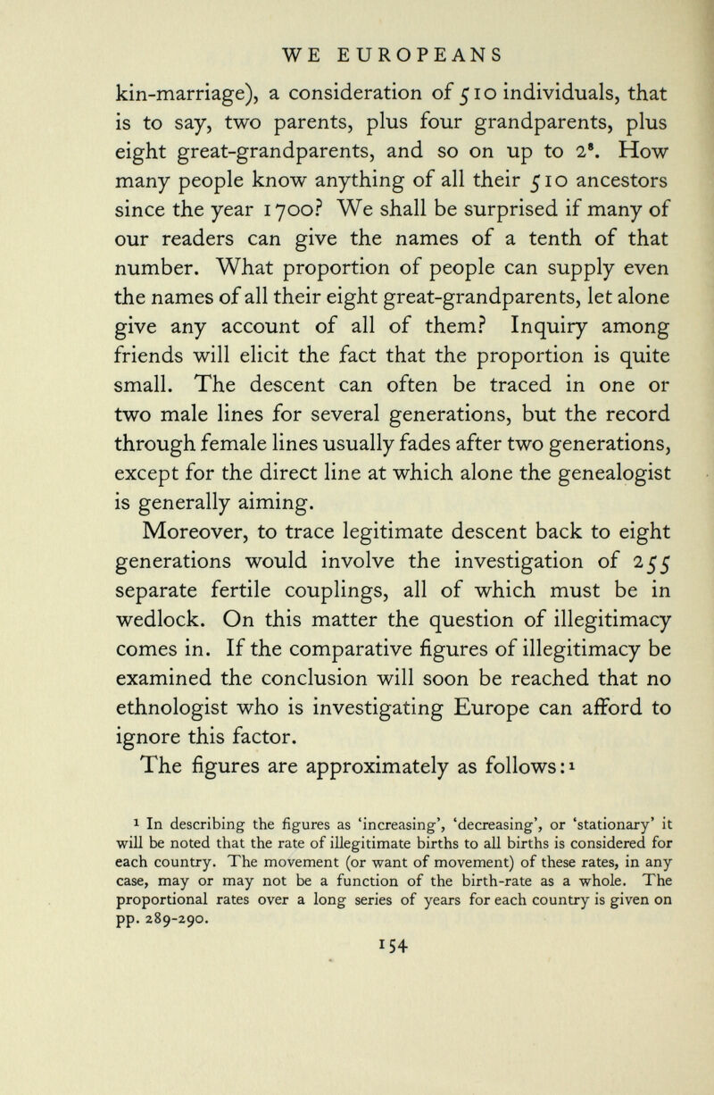 kin-marriage), a consideration of 510 individuals, that is to say, two parents, plus four grandparents, plus eight great-grandparents, and so on up to 2 8 . How many people know anything of all their 510 ancestors since the year 1700? We shall be surprised if many of our readers can give the names of a tenth of that number. What proportion of people can supply even the names of all their eight great-grandparents, let alone give any account of all of them? Inquiry among friends will elicit the fact that the proportion is quite small. The descent can often be traced in one 01* two male lines for several generations, but the record through female lines usually fades after two generations, except for the direct line at which alone the genealogist is generally aiming. Moreover, to trace legitimate descent back to eight generations would involve the investigation of 255 separate fertile couplings, all of which must be in wedlock. On this matter the question of illegitimacy comes in. If the comparative figures of illegitimacy be examined the conclusion will soon be reached that no ethnologist who is investigating Europe can afford to ignore this factor. The figures are approximately as follows: 1 1 In describing the figures as 'increasing', 'decreasing', or 'stationary' it will be noted that the rate of illegitimate births to all births is considered for each country. The movement (or want of movement) of these rates, in any case, may or may not be a function of the birth-rate as a whole. The proportional rates over a long series of years for each country is given on pp. 289-290.