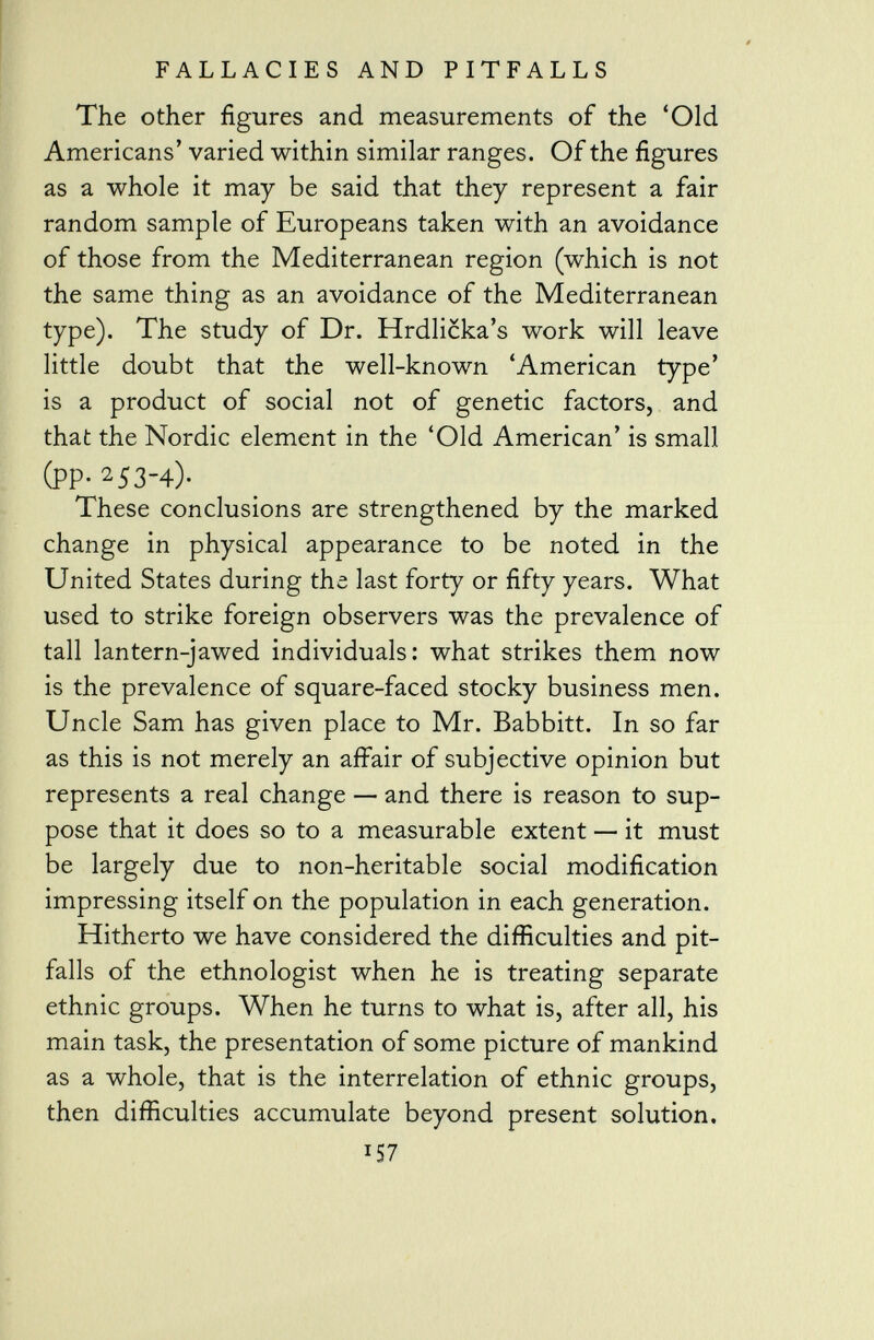 The other figures and measurements of the 'Old Americans' varied within similar ranges. Of the figures as a whole it may be said that they represent a fair random sample of Europeans taken with an avoidance of those from the Mediterranean region (which is not the same thing as an avoidance of the Mediterranean type). The study of Dr. Hrdlicka's work will leave little doubt that the well-known 'American type' is a product of social not of genetic factors, and that the Nordic element in the 'Old American' is small (PP- 2 53-4)- These conclusions are strengthened by the marked change in physical appearance to be noted in the United States during the last forty or fifty years. What used to strike foreign observers was the prevalence of tall lantern-jawed individuals: what strikes them now is the prevalence of square-faced stocky business men. Uncle Sam has given place to Mr. Babbitt. In so far as this is not merely an affair of subjective opinion but represents a real change — and there is reason to sup pose that it does so to a measurable extent — it must be largely due to non-heritable social modification impressing itself on the population in each generation. Hitherto we have considered the difficulties and pit falls of the ethnologist when he is treating separate ethnic groups. When he turns to what is, after all, his main task, the presentation of some picture of mankind as a whole, that is the interrelation of ethnic groups, then difficulties accumulate beyond present solution.