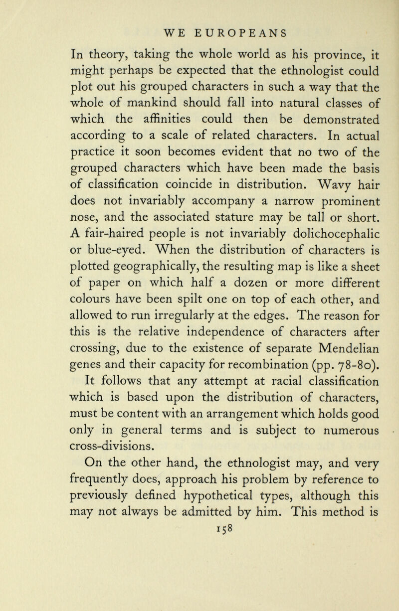 In theory, taking the whole world as his province, it might perhaps be expected that the ethnologist could plot out his grouped characters in such a way that the whole of mankind should fall into natural classes of which the affinities could then be demonstrated according to a scale of related characters. In actual practice it soon becomes evident that no two of the grouped characters which have been made the basis of classification coincide in distribution. Wavy hair does not invariably accompany a narrow prominent nose, and the associated stature may be tall or short. A fair-haired people is not invariably dolichocephalic or blue-eyed. When the distribution of characters is plotted geographically, the resulting map is like a sheet of paper on which half a dozen or more different colours have been spilt one on top of each other, and allowed to run irregularly at the edges. The reason for this is the relative independence of characters after crossing, due to the existence of separate Mendelian genes and their capacity for recombination (pp. 78-80). It follows that any attempt at racial classification which is based upon the distribution of characters, must be content with an arrangement which holds good only in general terms and is subject to numerous cross-divisions. On the other hand, the ethnologist may, and very frequently does, approach his problem by reference to previously defined hypothetical types, although this may not always be admitted by him. This method is 158