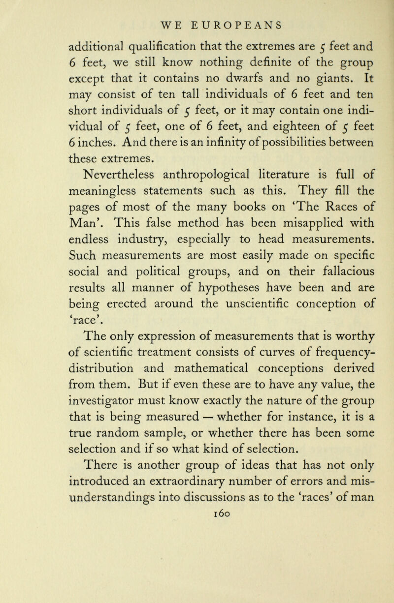 additional qualification that the extremes are 5 feet and 6 feet, we still know nothing definite of the group except that it contains no dwarfs and no giants. It may consist of ten tall individuals of 6 feet and ten short individuals of 5 feet, or it may contain one indi vidual of 5 feet, one of 6 feet, and eighteen of 5 feet 6 inches. And there is an infinity of possibilities between these extremes. Nevertheless anthropological literature is full of meaningless statements such as this. They fill the pages of most of the many books on 'The Races of Man'. This false method has been misapplied with endless industry, especially to head measurements. Such measurements are most easily made on specific social and political groups, and on their fallacious results all manner of hypotheses have been and are being erected around the unscientific conception of 'race'. The only expression of measurements that is worthy of scientific treatment consists of curves of frequency- distribution and mathematical conceptions derived from them. But if even these are to have any value, the investigator must know exactly the nature of the group that is being measured — whether for instance, it is a true random sample, or whether there has been some selection and if so what kind of selection. There is another group of ideas that has not only introduced an extraordinary number of errors and mis understandings into discussions as to the 'races' of man 160