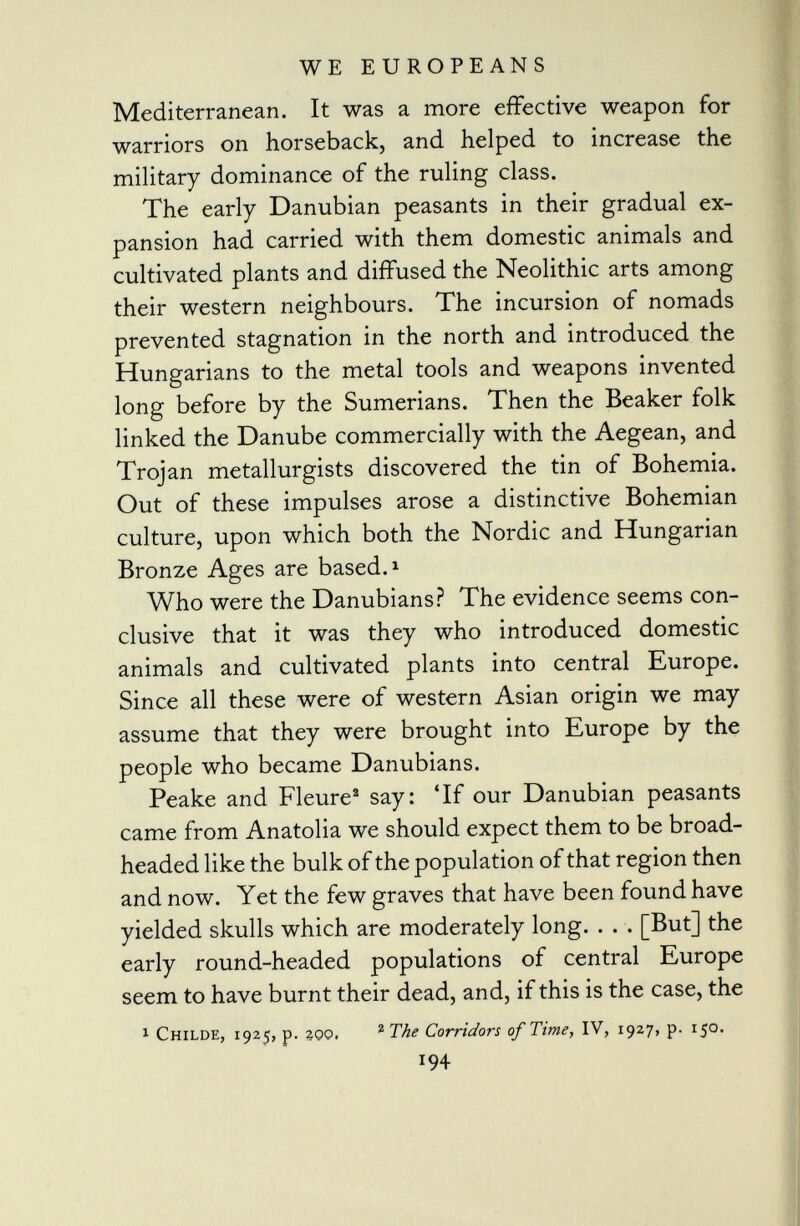 Mediterranean. It was a more effective weapon for warriors on horseback, and helped to increase the military dominance of the ruling class. The early Danubian peasants in their gradual ex pansion had carried with them domestic animals and cultivated plants and diffused the Neolithic arts among their western neighbours. The incursion of nomads prevented stagnation in the north and introduced the Hungarians to the metal tools and weapons invented long before by the Sumerians. Then the Beaker folk linked the Danube commercially with the Aegean, and Trojan metallurgists discovered the tin of Bohemia. Out of these impulses arose a distinctive Bohemian culture, upon which both the Nordic and Hungarian Bronze Ages are based. 1 Who were the Danubians? The evidence seems con clusive that it was they who introduced domestic animals and cultivated plants into central Europe. Since all these were of western Asian origin we may assume that they were brought into Europe by the people who became Danubians. Peake and Fleure 2 say: 'If our Danubian peasants came from Anatolia we should expect them to be broad- headed like the bulk of the population of that region then and now. Yet the few graves that have been found have yielded skulls which are moderately long. . . . [But] the early round-headed populations of central Europe seem to have burnt their dead, and, if this is the case, the 1 Childe, 1925, p. zoo. 2 The Corridors of Time, IV, 1927, p. 150. 194