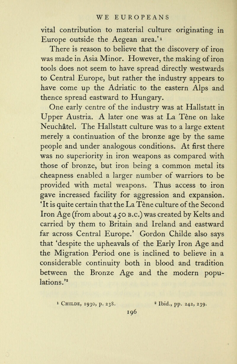 vital contribution to material culture originating in Europe outside the Aegean area.' 1 There is reason to believe that the discovery of iron was made in Asia Minor. However, the making of iron tools does not seem to have spread directly westwards to Central Europe, but rather the industry appears to have come up the Adriatic to the eastern Alps and thence spread eastward to Hungary. One early centre of the industry was at Hallstatt in Upper Austria. A later one was at La Tène on lake Neuchâtel. The Hallstatt culture was to a large extent merely a continuation of the bronze age by the same people and under analogous conditions. At first there was no superiority in iron weapons as compared with those of bronze, but iron being a common metal its cheapness enabled a larger number of warriors to be provided with metal weapons. Thus access to iron gave increased facility for aggression and expansion. 'It is quite certain that the La Tène culture of the Second Iron Age (from about 450 b.c.) was created by Kelts and carried by them to Britain and Ireland and eastward far across Central Europe.' Gordon Childe also says that 'despite the upheavals of the Early Iron Age and the Migration Period one is inclined to believe in a considerable continuity both in blood and tradition between the Bronze Age and the modern popu lations.' 2 1 Childe, 1930, p. 238. 2 Ibid., pp. 242, 239. 196