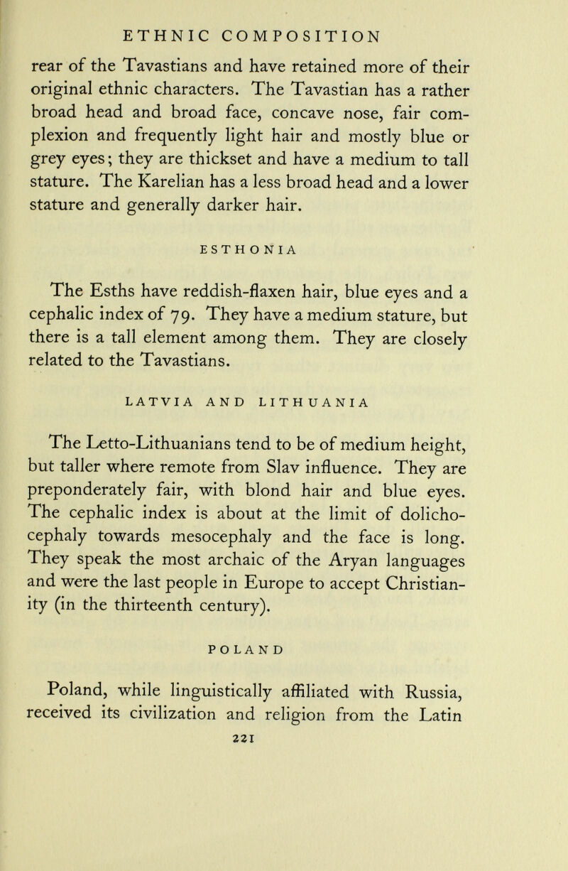 rear of the Tavastians and have retained more of their original ethnic characters. The Tavastian has a rather broad head and broad face, concave nose, fair com plexion and frequently light hair and mostly blue or grey eyes ; they are thickset and have a medium to tall stature. The Karelian has a less broad head and a lower stature and generally darker hair. est h o n i a The Esths have reddish-flaxen hair, blue eyes and a cephalic index of 79. They have a medium stature, but there is a tall element among them. They are closely related to the Tavastians. latvia and lithuania The Letto-Lithuanians tend to be of medium height, but taller where remote from Slav influence. They are preponderately fair, with blond hair and blue eyes. The cephalic index is about at the limit of dolicho- cephaly towards mesocephaly and the face is long. They speak the most archaic of the Aryan languages and were the last people in Europe to accept Christian ity (in the thirteenth century). POLAND Poland, while linguistically affiliated with Russia, received its civilization and religion from the Latin 221