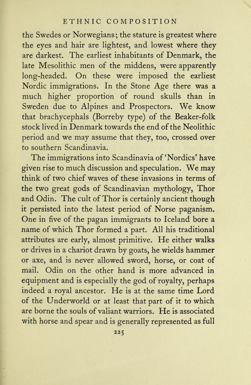 the Swedes or Norwegians ; the stature is greatest where the eyes and hair are lightest, and lowest where they are darkest. The earliest inhabitants of Denmark, the late Mesolithic men of the middens, were apparently long-headed. On these were imposed the earliest Nordic immigrations. In the Stone Age there was a much higher proportion of round skulls than in Sweden due to Alpines and Prospectors. We know that brachycephals (Borreby type) of the Beaker-folk stock lived in Denmark towards the end of the Neolithic period and we may assume that they, too, crossed over to southern Scandinavia. The immigrations into Scandinavia of'Nordics' have given rise to much discussion and speculation. We may think of two chief waves of these invasions in terms of the two great gods of Scandinavian mythology, Thor and Odin. The cult of Thor is certainly ancient though it persisted into the latest period of Norse paganism. One in five of the pagan immigrants to Iceland bore a name of which Thor formed a part. All his traditional attributes are early, almost primitive. He either walks or drives in a chariot drawn by goats, he wields hammer or axe, and is never allowed sword, horse, or coat of mail. Odin on the other hand is more advanced in equipment and is especially the god of royalty, perhaps indeed a royal ancestor. He is at the same time Lord of the Underworld or at least that part of it to which are borne the souls of valiant warriors. He is associated with horse and spear and is generally represented as full 225