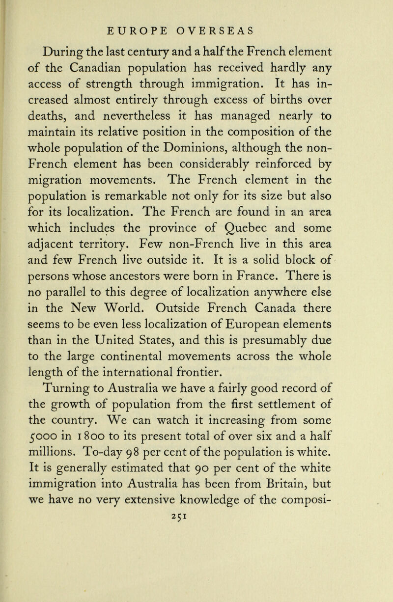 During the last century and a half the French element of the Canadian population has received hardly any access of strength through immigration. It has in creased almost entirely through excess of births over deaths, and nevertheless it has managed nearly to maintain its relative position in the composition of the whole population of the Dominions, although the non- French element has been considerably reinforced by migration movements. The French element in the population is remarkable not only for its size but also for its localization. The French are found in an area which includes the province of Quebec and some adjacent territory. Few non-French live in this area and few French live outside it. It is a solid block of persons whose ancestors were born in France. There is no parallel to this degree of localization anywhere else in the New World. Outside French Canada there seems to be even less localization of European elements than in the United States, and this is presumably due to the large continental movements across the whole length of the international frontier. Turning to Australia we have a fairly good record of the growth of population from the first settlement of the country. We can watch it increasing from some 5000 in i 800 to its present total of over six and a half millions. To-day 98 per cent of the population is white. It is generally estimated that 90 per cent of the white immigration into Australia has been from Britain, but we have no very extensive knowledge of the composi- 251