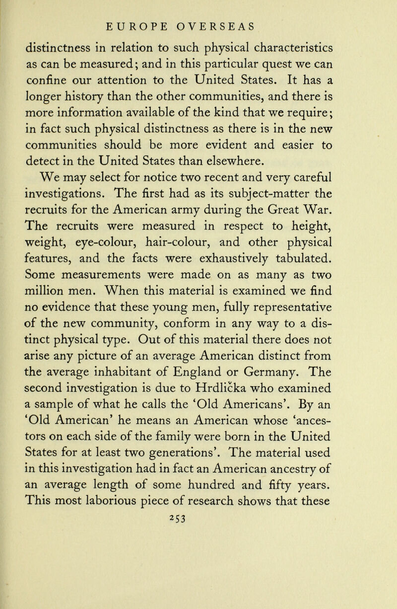 distinctness in relation to such physical characteristics as can be measured ; and in this particular quest we can confine our attention to the United States. It has a longer history than the other communities, and there is more information available of the kind that we require ; in fact such physical distinctness as there is in the new communities should be more evident and easier to detect in the United States than elsewhere. We may select for notice two recent and very careful investigations. The first had as its subject-matter the recruits for the American army during the Great War. The recruits were measured in respect to height, weight, eye-colour, hair-colour, and other physical features, and the facts were exhaustively tabulated. Some measurements were made on as many as two million men. When this material is examined we find no evidence that these young men, fully representative of the new community, conform in any way to a dis tinct physical type. Out of this material there does not arise any picture of an average American distinct from the average inhabitant of England or Germany. The second investigation is due to Hrdlicka who examined a sample of what he calls the 'Old Americans'. By an 'Old American' he means an American whose 'ances tors on each side of the family were born in the United States for at least two generations'. The material used in this investigation had in fact an American ancestry of an average length of some hundred and fifty years. This most laborious piece of research shows that these