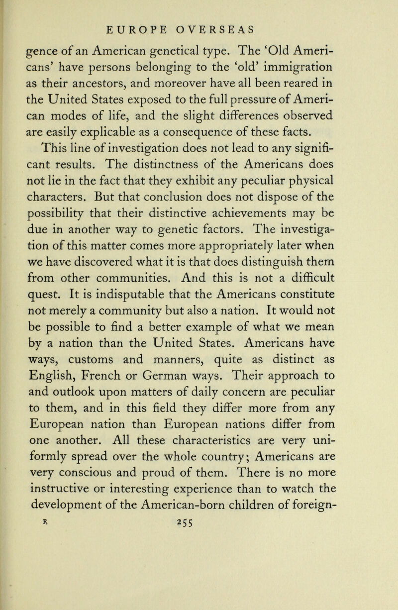 gence of an American genetical type. The 'Old Ameri cans' have persons belonging to the 'old' immigration as their ancestors, and moreover have all been reared in the United States exposed to the full pressure of Ameri can modes of life, and the slight differences observed are easily explicable as a consequence of these facts. This line of investigation does not lead to any signifi cant results. The distinctness of the Americans does not lie in the fact that they exhibit any peculiar physical characters. But that conclusion does not dispose of the possibility that their distinctive achievements may be due in another way to genetic factors. The investiga tion of this matter comes more appropriately later when we have discovered what it is that does distinguish them from other communities. And this is not a difficult quest. It is indisputable that the Americans constitute not merely a community but also a nation. It would not be possible to find a better example of what we mean by a nation than the United States. Americans have ways, customs and manners, quite as distinct as English, French or German ways. Their approach to and outlook upon matters of daily concern are peculiar to them, and in this field they differ more from any European nation than European nations differ from one another. All these characteristics are very uni formly spread over the whole country; Americans are very conscious and proud of them. There is no more instructive or interesting experience than to watch the development of the American-born children of foreign-