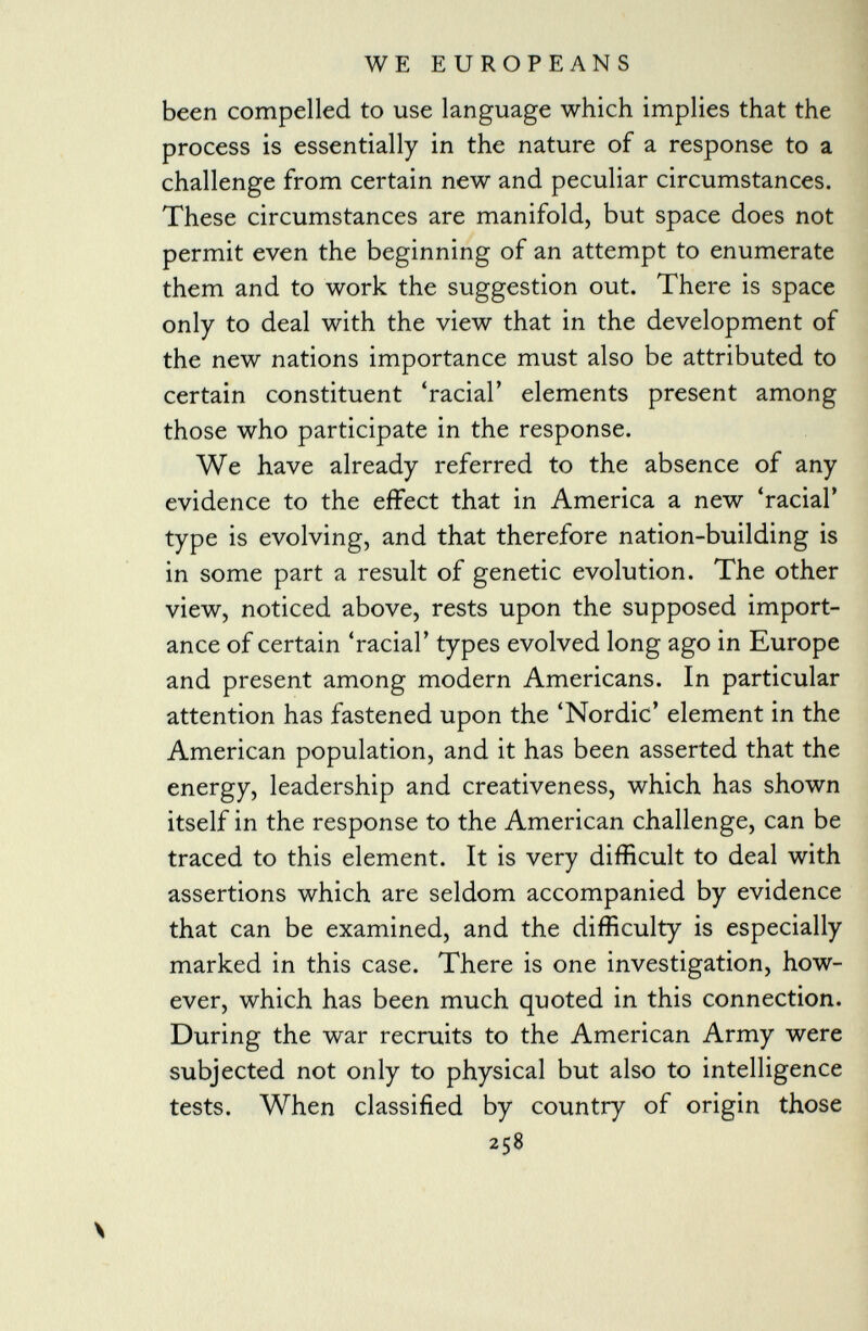 been compelled to use language which implies that the process is essentially in the nature of a response to a challenge from certain new and peculiar circumstances. These circumstances are manifold, but space does not permit even the beginning of an attempt to enumerate them and to work the suggestion out. There is space only to deal with the view that in the development of the new nations importance must also be attributed to certain constituent 'racial' elements present among those who participate in the response. We have already referred to the absence of any evidence to the effect that in America a new 'racial' type is evolving, and that therefore nation-building is in some part a result of genetic evolution. The other view, noticed above, rests upon the supposed import ance of certain 'racial' types evolved long ago in Europe and present among modern Americans. In particular attention has fastened upon the 'Nordic' element in the American population, and it has been asserted that the energy, leadership and creativeness, which has shown itself in the response to the American challenge, can be traced to this element. It is very difficult to deal with assertions which are seldom accompanied by evidence that can be examined, and the difficulty is especially marked in this case. There is one investigation, how ever, which has been much quoted in this connection. During the war recruits to the American Army were subjected not only to physical but also to intelligence tests. When classified by country of origin those 258