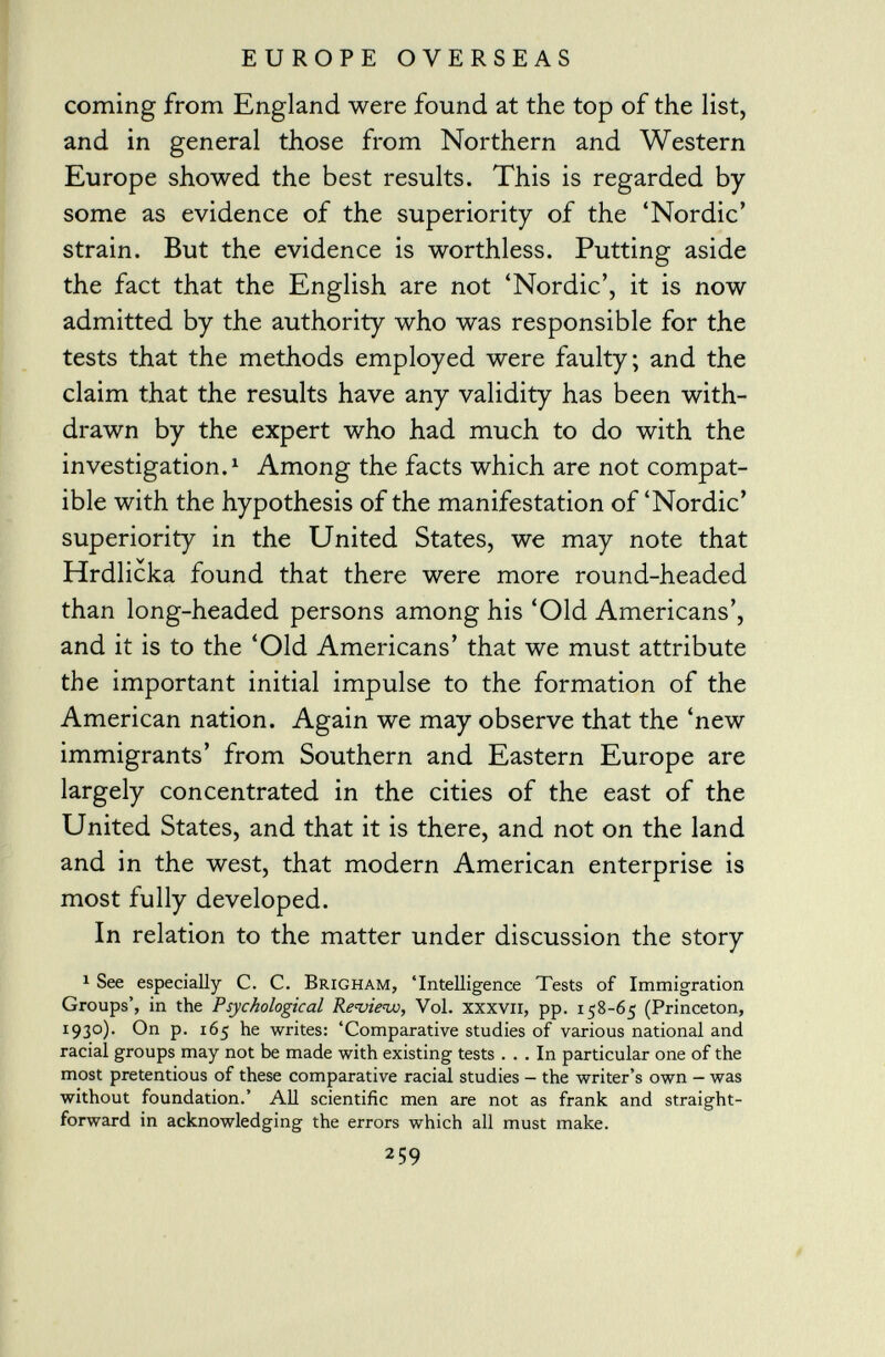 coming from England were found at the top of the list, and in general those from Northern and Western Europe showed the best results. This is regarded by some as evidence of the superiority of the 'Nordic' strain. But the evidence is worthless. Putting aside the fact that the English are not 'Nordic.', it is now admitted by the authority who was responsible for the tests that the methods employed were faulty; and the claim that the results have any validity has been with drawn by the expert who had much to do with the investigation. 1 Among the facts which are not compat ible with the hypothesis of the manifestation of 'Nordic' superiority in the United States, we may note that Hrdlicka found that there were more round-headed than long-headed persons among his 'Old Americans', and it is to the 'Old Americans' that we must attribute the important initial impulse to the formation of the American nation. Again we may observe that the 'new immigrants' from Southern and Eastern Europe are largely concentrated in the cities of the east of the United States, and that it is there, and not on the land and in the west, that modern American enterprise is most fully developed. In relation to the matter under discussion the story 1 See especially C. C. Brigham, 'Intelligence Tests of Immigration Groups', in the Psychological Review, Vol. xxxvn, pp. 158-65 (Princeton, 1930). On p. 165 he writes: 'Comparative studies of various national and racial groups may not be made with existing tests ... In particular one of the most pretentious of these comparative racial studies - the writer's own - was without foundation.' All scientific men are not as frank and straight forward in acknowledging the errors which all must make. 259