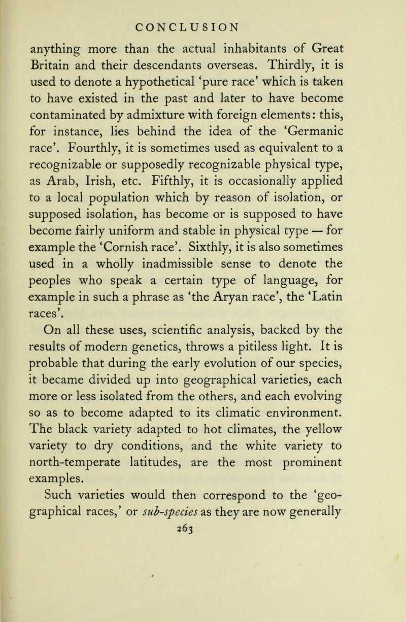 anything more than the actual inhabitants of Great Britain and their descendants overseas. Thirdly, it is used to denote a hypothetical 'pure race' which is taken to have existed in the past and later to have become contaminated by admixture with foreign elements : this, for instance, lies behind the idea of the 'Germanic race'. Fourthly, it is sometimes used as equivalent to a recognizable or supposedly recognizable physical type, as Arab, Irish, etc. Fifthly, it is occasionally applied to a local population which by reason of isolation, or supposed isolation, has become or is supposed to have become fairly uniform and stable in physical type — for example the 'Cornish race'. Sixthly, it is also sometimes used in a wholly inadmissible sense to denote the peoples who speak a certain type of language, for example in such a phrase as 'the Aryan race', the 'Latin races'. On all these uses, scientific analysis, backed by the results of modern genetics, throws a pitiless light. It is probable that during the early evolution of our species, it became divided up into geographical varieties, each more or less isolated from the others, and each evolving so as to become adapted to its climatic environment. The black variety adapted to hot climates, the yellow variety to dry conditions, and the white variety to north-temperate latitudes, are the most prominent examples. Such varieties would then correspond to the 'geo graphical races,' or sub-species as they are now generally 263