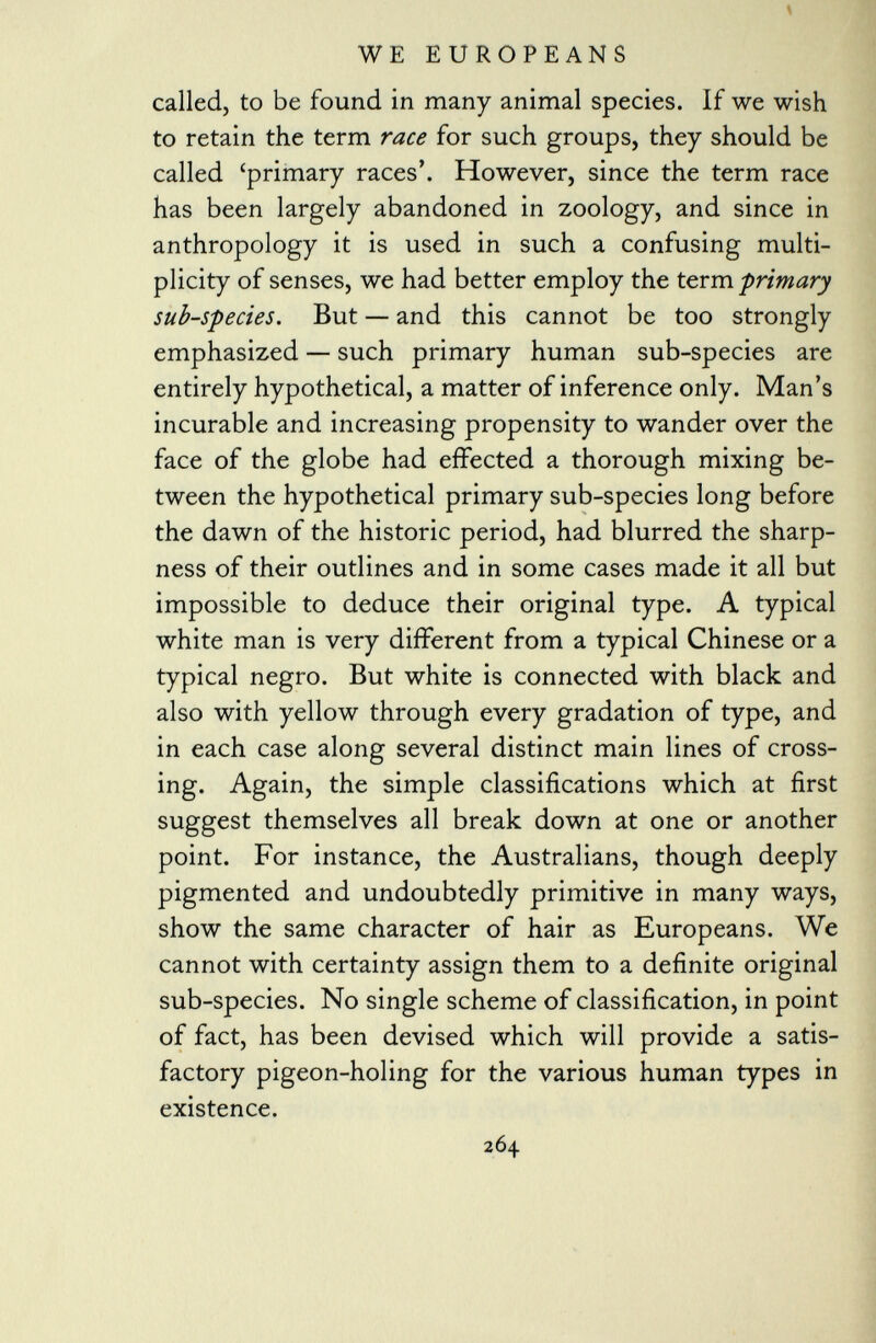 called, to be found in many animal species. If we wish to retain the term race for such groups, they should be called 'primary races'. However, since the term race has been largely abandoned in zoology, and since in anthropology it is used in such a confusing multi plicity of senses, we had better employ the term primary sub-species. But — and this cannot be too strongly emphasized — such primary human sub-species are entirely hypothetical, a matter of inference only. Man's incurable and increasing propensity to wander over the face of the globe had effected a thorough mixing be tween the hypothetical primary sub-species long before the dawn of the historic period, had blurred the sharp ness of their outlines and in some cases made it all but impossible to deduce their original type. A typical white man is very different from a typical Chinese or a typical negro. But white is connected with black and also with yellow through every gradation of type, and in each case along several distinct main lines of cross ing. Again, the simple classifications which at first suggest themselves all break down at one or another point. For instance, the Australians, though deeply pigmented and undoubtedly primitive in many ways, show the same character of hair as Europeans. We cannot with certainty assign them to a definite original sub-species. No single scheme of classification, in point of fact, has been devised which will provide a satis factory pigeon-holing for the various human types in existence.