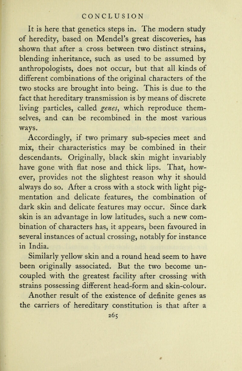 It is here that genetics steps in. The modern study of heredity, based on Mendel's great discoveries, has shown that after a cross between two distinct strains, blending inheritance, such as used to be assumed by anthropologists, does not occur, but that all kinds of different combinations of the original characters of the two stocks are brought into being. This is due to the fact that hereditary transmission is by means of discrete living particles, called genes , which reproduce them selves, and can be recombined in the most various ways. Accordingly, if two primary sub-species meet and mix, their characteristics may be combined in their descendants. Originally, black skin might invariably have gone with flat nose and thick lips. That, how ever, provides not the slightest reason why it should always do so. After a cross with a stock with light pig mentation and delicate features, the combination of dark skin and delicate features may occur. Since dark skin is an advantage in low latitudes, such a new com bination of characters has, it appears, been favoured in several instances of actual crossing, notably for instance in India. Similarly yellow skin and a round head seem to have been originally associated. But the two become un coupled with the greatest facility after crossing with strains possessing different head-form and skin-colour. Another result of the existence of definite genes as the carriers of hereditary constitution is that after a 265