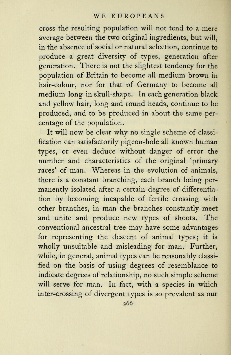 cross the resulting population will not tend to a mere average between the two original ingredients, but will, in the absence of social or natural selection, continue to produce a great diversity of types, generation after generation. There is not the slightest tendency for the population of Britain to become all medium brown in hair-colour, nor for that of Germany to become all medium long in skull-shape. In each generation black and yellow hair, long and round heads, continue to be produced, and to be produced in about the same per centage of the population. It will now be clear why no single scheme of classi fication can satisfactorily pigeon-hole all known human types, or even deduce without danger of error the number and characteristics of the original 'primary races' of man. Whereas in the evolution of animals, there is a constant branching, each branch being per manently isolated after a certain degree of differentia tion by becoming incapable of fertile crossing with other branches, in man the branches constantly meet and unite and produce new types of shoots. The conventional ancestral tree may have some advantages for representing the descent of animal types; it is wholly unsuitable and misleading for man. Further, while, in general, animal types can be reasonably classi fied on the basis of using degrees of resemblance to indicate degrees of relationship, no such simple scheme will serve for man. In fact, with a species in which inter-crossing of divergent types is so prevalent as our 266