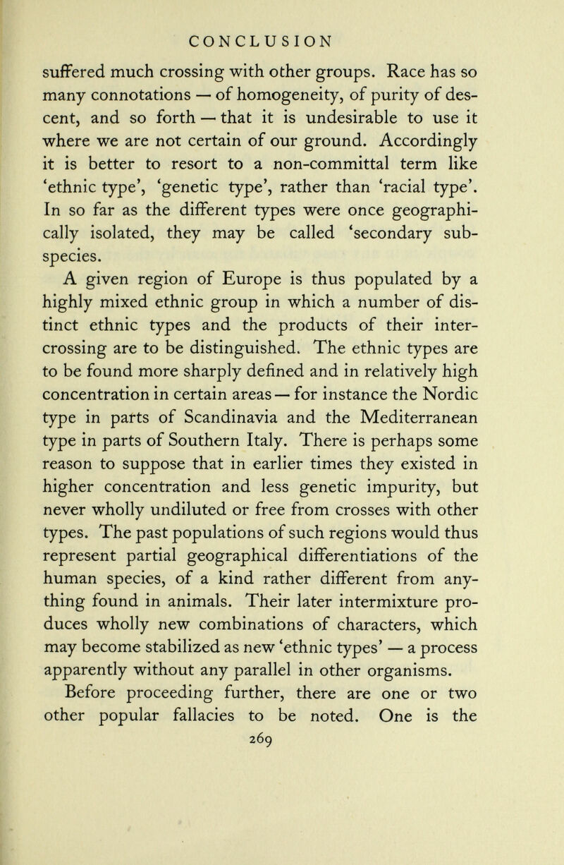 suffered much crossing with other groups. Race has so many connotations — of homogeneity, of purity of des cent, and so forth — that it is undesirable to use it where we are not certain of our ground. Accordingly it is better to resort to a non-committal term like 'ethnic type', 'genetic type', rather than 'racial type'. In so far as the different types were once geographi cally isolated, they may be called 'secondary sub species. A given region of Europe is thus populated by a highly mixed ethnic group in which a number of dis tinct ethnic types and the products of their inter crossing are to be distinguished. The ethnic types are to be found more sharply defined and in relatively high concentration in certain areas — for instance the Nordic type in parts of Scandinavia and the Mediterranean type in parts of Southern Italy. There is perhaps some reason to suppose that in earlier times they existed in higher concentration and less genetic impurity, but never wholly undiluted or free from crosses with other types. The past populations of such regions would thus represent partial geographical differentiations of the human species, of a kind rather different from any thing found in animals. Their later intermixture pro duces wholly new combinations of characters, which may become stabilized as new 'ethnic types' — a process apparently without any parallel in other organisms. Before proceeding further, there are one or two other popular fallacies to be noted. One is the 269