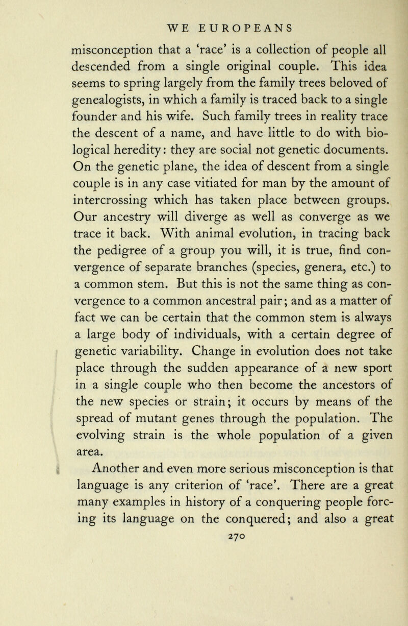 misconception that a 'race' is a collection of people all descended from a single original couple. This idea seems to spring largely from the family trees beloved of genealogists, in which a family is traced back to a single founder and his wife. Such family trees in reality trace the descent of a name, and have little to do with bio logical heredity: they are social not genetic documents. On the genetic plane, the idea of descent from a single couple is in any case vitiated for man by the amount of intercrossing which has taken place between groups. Our ancestry will diverge as well as converge as we trace it back. With animal evolution, in tracing back the pedigree of a group you will, it is true, find con vergence of separate branches (species, genera, etc.) to a common stem. But this is not the same thing as con vergence to a common ancestral pair; and as a matter of fact we can be certain that the common stem is always a large body of individuals, with a certain degree of genetic variability. Change in evolution does not take place through the sudden appearance of a new sport in a single couple who then become the ancestors of the new species or strain; it occurs by means of the spread of mutant genes through the population. The evolving strain is the whole population of a given area. Another and even more serious misconception is that language is any criterion of 'race'. There are a great many examples in history of a conquering people forc ing its language on the conquered; and also a great 270