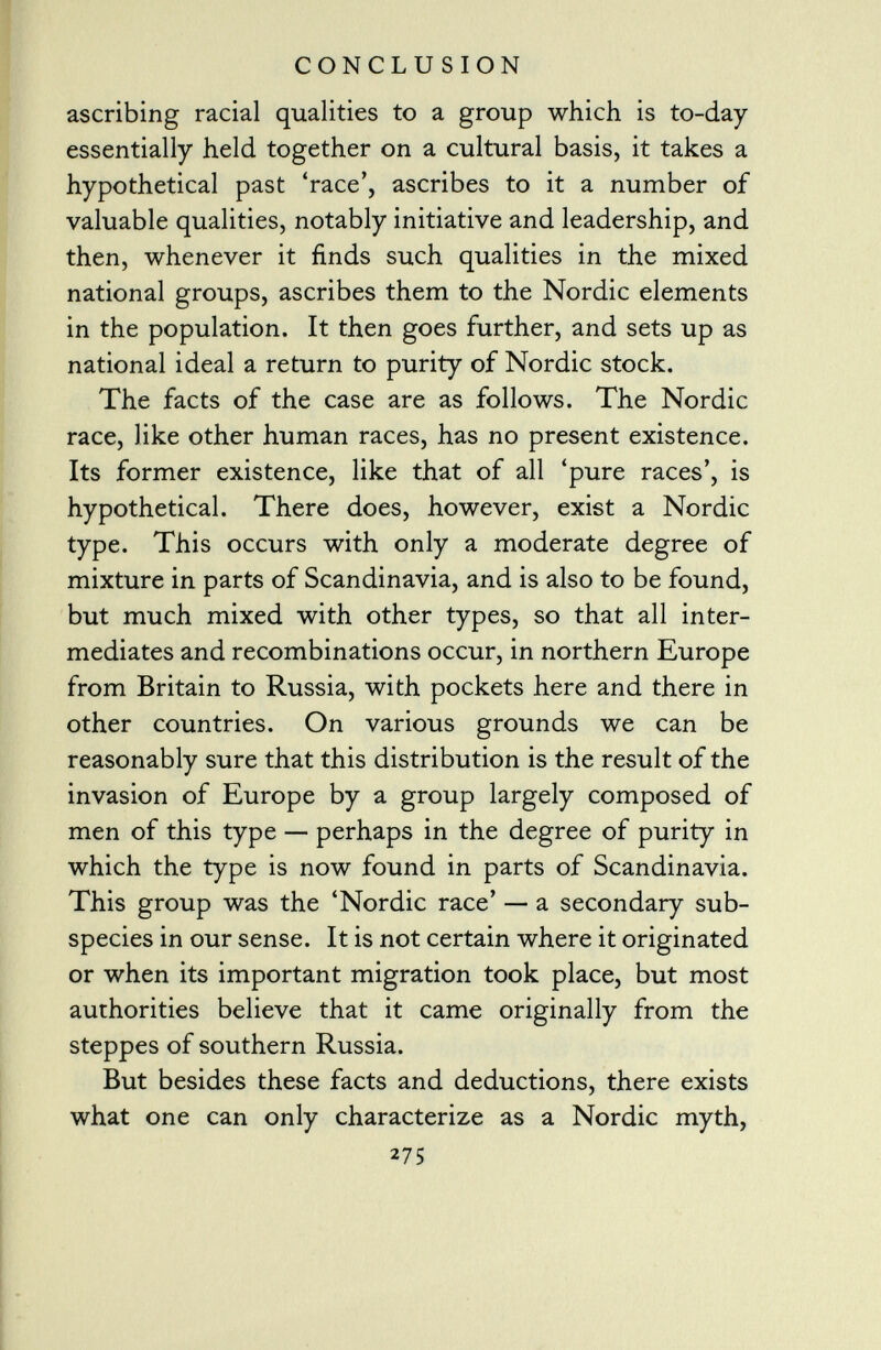 ascribing racial qualities to a group which is to-day essentially held together on a cultural basis, it takes a hypothetical past 'race', ascribes to it a number of valuable qualities, notably initiative and leadership, and then, whenever it finds such qualities in the mixed national groups, ascribes them to the Nordic elements in the population. It then goes further, and sets up as national ideal a return to purity of Nordic stock. The facts of the case are as follows. The Nordic race, like other human races, has no present existence. Its former existence, like that of all 'pure races', is hypothetical. There does, however, exist a Nordic type. This occurs with only a moderate degree of mixture in parts of Scandinavia, and is also to be found, but much mixed with other types, so that all inter mediates and recombinations occur, in northern Europe from Britain to Russia, with pockets here and there in other countries. On various grounds we can be reasonably sure that this distribution is the result of the invasion of Europe by a group largely composed of men of this type — perhaps in the degree of purity in which the type is now found in parts of Scandinavia. This group was the 'Nordic race' — a secondary sub species in our sense. It is not certain where it originated or when its important migration took place, but most authorities believe that it came originally from the steppes of southern Russia. But besides these facts and deductions, there exists what one can only characterize as a Nordic myth, 275