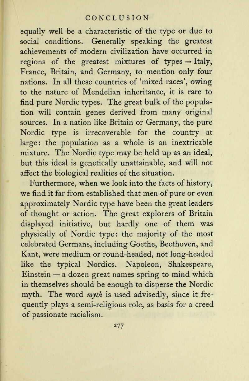 equally well be a characteristic of the type or due to social conditions. Generally speaking the greatest achievements of modern civilization have occurred in regions of the greatest mixtures of types — Italy, France, Britain, and Germany, to mention only four nations. In all these countries of 'mixed races', owing to the nature of Mendelian inheritance, it is rare to find pure Nordic types. The great bulk of the popula tion will contain genes derived from many original sources. In a nation like Britain or Germany, the pure Nordic type is irrecoverable for the country at large: the population as a whole is an inextricable mixture. The Nordic type may be held up as an ideal, but this ideal is genetically unattainable, and will not affect the biological realities of the situation. Furthermore, when we look into the facts of history, we find it far from established that men of pure or even approximately Nordic type have been the great leaders of thought or action. The great explorers of Britain displayed initiative, but hardly one of them was physically of Nordic type: the majority of the most celebrated Germans, including Goethe, Beethoven, and Kant, were medium or round-headed, not long-headed like the typical Nordics. Napoleon, Shakespeare, Einstein — a dozen great names spring to mind which in themselves should be enough to disperse the Nordic myth. The word myth is used advisedly, since it fre quently plays a semi-religious role, as basis for a creed of passionate racialism. 2 77