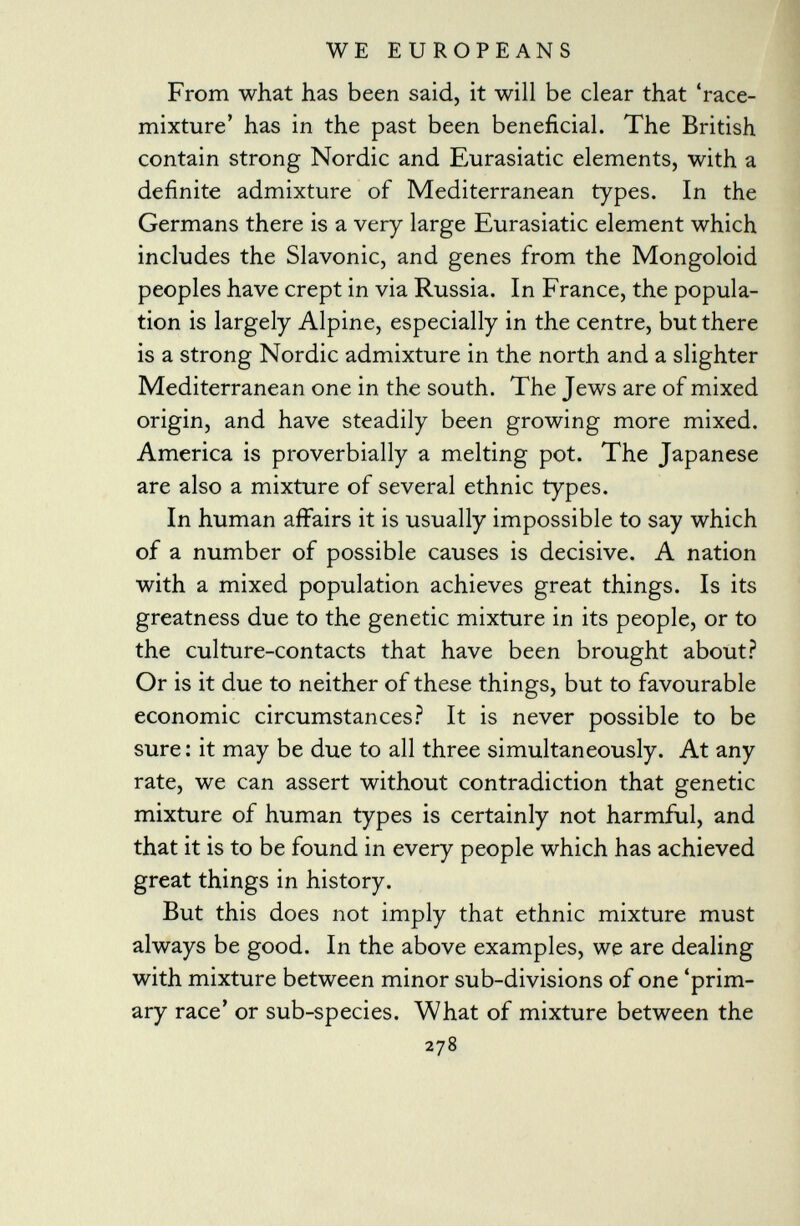 From what has been said, it will be clear that 'race- mixture' has in the past been beneficial. The British contain strong Nordic and Eurasiatic elements, with a definite admixture of Mediterranean types. In the Germans there is a very large Eurasiatic element which includes the Slavonic, and genes from the Mongoloid peoples have crept in via Russia. In France, the popula tion is largely Alpine, especially in the centre, but there is a strong Nordic admixture in the north and a slighter Mediterranean one in the south. The Jews are of mixed origin, and have steadily been growing more mixed. America is proverbially a melting pot. The Japanese are also a mixture of several ethnic types. In human affairs it is usually impossible to say which of a number of possible causes is decisive. A nation with a mixed population achieves great things. Is its greatness due to the genetic mixture in its people, or to the culture-contacts that have been brought about? Or is it due to neither of these things, but to favourable economic circumstances? It is never possible to be sure: it may be due to all three simultaneously. At any rate, we can assert without contradiction that genetic mixture of human types is certainly not harmful, and that it is to be found in every people which has achieved great things in history. But this does not imply that ethnic mixture must always be good. In the above examples, we are dealing with mixture between minor sub-divisions of one 'prim ary race' or sub-species. What of mixture between the 278