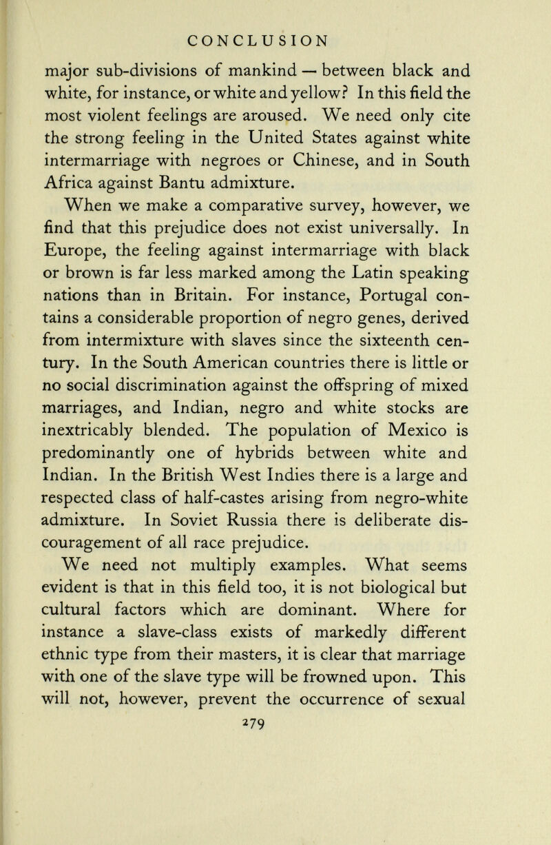 major sub-divisions of mankind — between black and white, for instance, or white and yellow? In this field the most violent feelings are aroused. We need only cite the strong feeling in the United States against white intermarriage with negroes or Chinese, and in South Africa against Bantu admixture. When we make a comparative survey, however, we find that this prejudice does not exist universally. In Europe, the feeling against intermarriage with black or brown is far less marked among the Latin speaking nations than in Britain. For instance, Portugal con tains a considerable proportion of negro genes, derived from intermixture with slaves since the sixteenth cen tury. In the South American countries there is little or no social discrimination against the offspring of mixed marriages, and Indian, negro and white stocks are inextricably blended. The population of Mexico is predominantly one of hybrids between white and Indian. In the British West Indies there is a large and respected class of half-castes arising from negro-white admixture. In Soviet Russia there is deliberate dis couragement of all race prejudice. We need not multiply examples. What seems evident is that in this field too, it is not biological but cultural factors which are dominant. Where for instance a slave-class exists of markedly different ethnic type from their masters, it is clear that marriage with one of the slave type will be frowned upon. This will not, however, prevent the occurrence of sexual 279