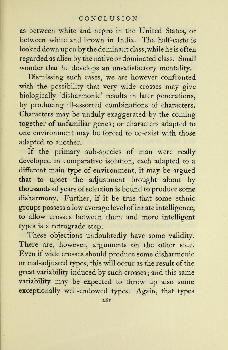 as between white and negro in the United States, or between white and brown in India. The half-caste is looked down upon by the dominant class, while he is often regarded as alien by the native or dominated class. Small wonder that he develops an unsatisfactory mentality. Dismissing such cases, we are however confronted with the possibility that very wide crosses may give biologically 'disharmonie' results in later generations, by producing ill-assorted combinations of characters. Characters may be unduly exaggerated by the coming together of unfamiliar genes ; or characters adapted to one environment may be forced to co-exist with those adapted to another. If the primary sub-species of man were really developed in comparative isolation, each adapted to a different main type of environment, it may be argued that to upset the adjustment brought about by thousands of years of selection is bound to produce some disharmony. Further, if it be true that some ethnic groups possess a low average level of innate intelligence, to allow crosses between them and more intelligent types is a retrograde step. These objections undoubtedly have some validity. There are, however, arguments on the other side. Even if wide crosses should produce some disharmonie or mal-adjusted types, this will occur as the result of the great variability induced by such crosses; and this same variability may be expected to throw up also some exceptionally well-endowed types. Again, that types 281