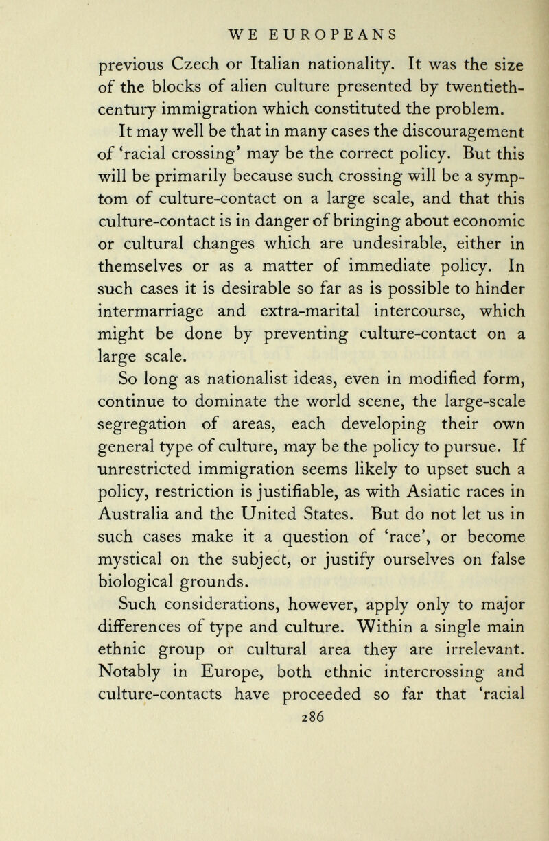 previous Czech or Italian nationality. It was the size of the blocks of alien culture presented by twentieth- century immigration which constituted the problem. It may well be that in many cases the discouragement of 'racial crossing' may be the correct policy. But this will be primarily because such crossing will be a symp tom of culture-contact on a large scale, and that this culture-contact is in danger of bringing about economic or cultural changes which are undesirable, either in themselves or as a matter of immediate policy. In such cases it is desirable so far as is possible to hinder intermarriage and extra-marital intercourse, which might be done by preventing culture-contact on a large scale. So long as nationalist ideas, even in modified form, continue to dominate the world scene, the large-scale segregation of areas, each developing their own general type of culture, may be the policy to pursue. If unrestricted immigration seems likely to upset such a policy, restriction is justifiable, as with Asiatic races in Australia and the United States. But do not let us in such cases make it a question of 'race', or become mystical on the subject, or justify ourselves on false biological grounds. Such considerations, however, apply only to major differences of type and culture. Within a single main ethnic group or cultural area they are irrelevant. Notably in Europe, both ethnic intercrossing and culture-contacts have proceeded so far that 'racial 286