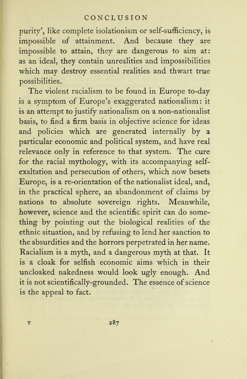 purity', like complete isolationism or self-sufficiency, is impossible of attainment. And because they are impossible to attain, they are dangerous to aim at: as an ideal, they contain unrealities and impossibilities which may destroy essential realities and thwart true possibilities. The violent racialism to be found in Europe to-day is a symptom of Europe's exaggerated nationalism: it is an attempt to justify nationalism on a non-nationalist basis, to find a firm basis in objective science for ideas and policies which are generated internally by a particular economic and political system, and have real relevance only in reference to that system. The cure for the racial mythology, with its accompanying self- exaltation and persecution of others, which now besets Europe, is a re-orientation of the nationalist ideal, and, in the practical sphere, an abandonment of claims by nations to absolute sovereign rights. Meanwhile, however, science and the scientific spirit can do some thing by pointing out the biological realities of the ethnic situation, and by refusing to lend her sanction to the absurdities and the horrors perpetrated in her name. Racialism is a myth, and a dangerous myth at that. It is a cloak for selfish economic aims which in their uncloaked nakedness would look ugly enough. And it is not scientifically-grounded. The essence of science is the appeal to fact. t 287
