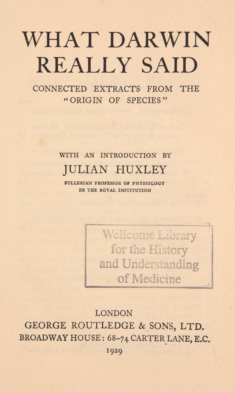 WHAT DARWIN REALLY SAID CONNECTED EXTRACTS FROM THE ORIGIN OF SPECIES WITH AN INTRODUCTION BY JULIAN HUXLEY FULLERIAN PROFESSOR OP PHYSIOLOGY IN THE ROYAL INSTITUTION LONDON GEORGE ROUTLEDGE & SONS, LTD. BROADWAY HOUSE : 68-74 CARTER LANE, E.C. x 9 2 9