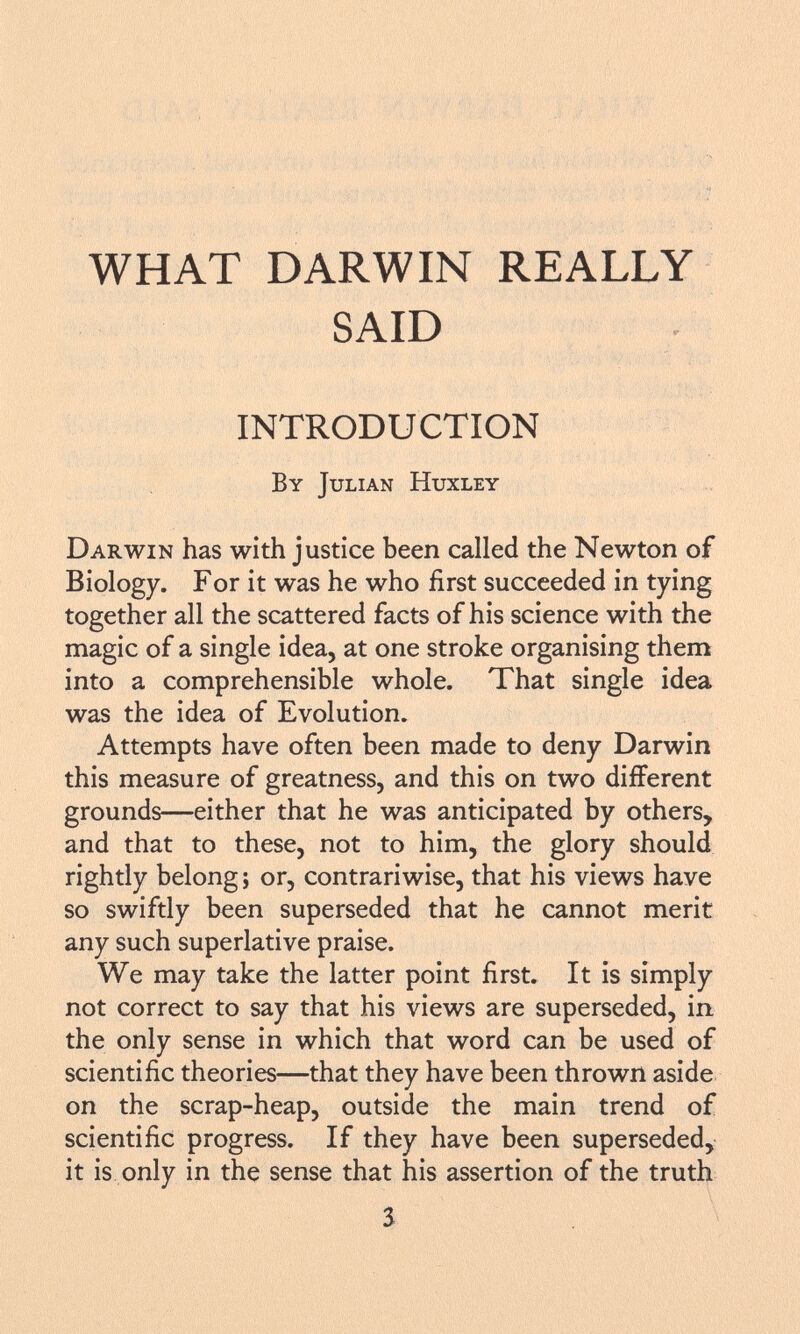 WHAT DARWIN REALLY SAID INTRODUCTION By Julian Huxley D arwin has with justice been called the Newton of Biology. For it was he who first succeeded in tying together all the scattered facts of his science with the magic of a single idea, at one stroke organising them into a comprehensible whole. That single idea was the idea of Evolution. Attempts have often been made to deny Darwin this measure of greatness, and this on two different grounds—either that he was anticipated by others, and that to these, not to him, the glory should rightly belong j or, contrariwise, that his views have so swiftly been superseded that he cannot merit any such superlative praise. We may take the latter point first. It is simply not correct to say that his views are superseded, in the only sense in which that word can be used of scientific theories—that they have been thrown aside on the scrap-heap, outside the main trend of scientific progress. If they have been superseded, it is only in the sense that his assertion of the truth