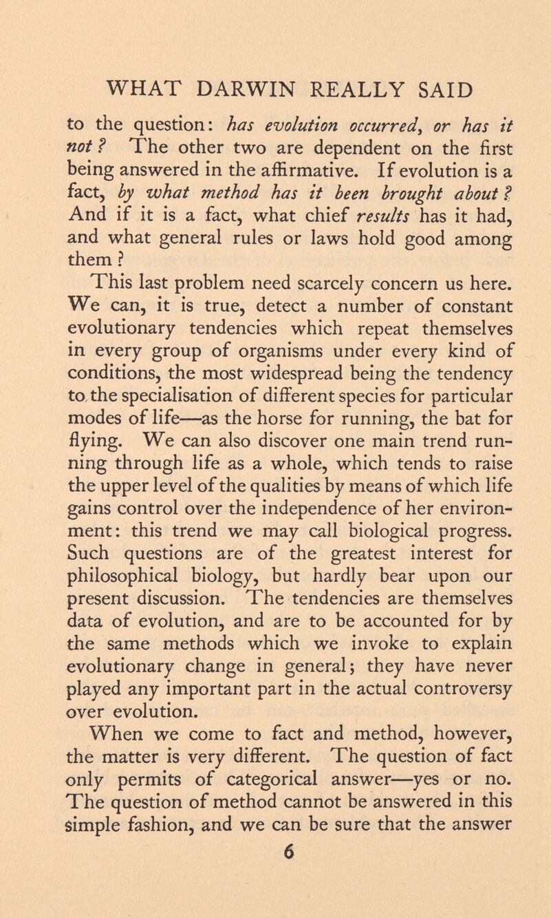 to the question: has evolution occurred, or has it not ? The other two are dependent on the first being answered in the affirmative. If evolution is a fact, by what method has it been brought about ? ; And if it is a fact, what chief results has it had, and what general rules or laws hold good among them ? This last problem need scarcely concern us here. We can, it is true, detect a number of constant evolutionary tendencies which repeat themselves in every group of organisms under every kind of conditions, the most widespread being the tendency to the specialisation of different species for particular modes of life—as the horse for running, the bat for flying. We can also discover one main trend run ning through life as a whole, which tends to raise the upper level of the qualities by means of which life gains control over the independence of her environ ment: this trend we may call biological progress. Such questions are of the greatest interest for philosophical biology, but hardly bear upon our present discussion. The tendencies are themselves data of evolution, and are to be accounted for by the same methods which we invoke to explain evolutionary change in general; they have never played any important part in the actual controversy over evolution. When we come to fact and method, however, the matter is very different. The question of fact only permits of categorical answer—yes or no. The question of method cannot be answered in this simple fashion, and we can be sure that the answer