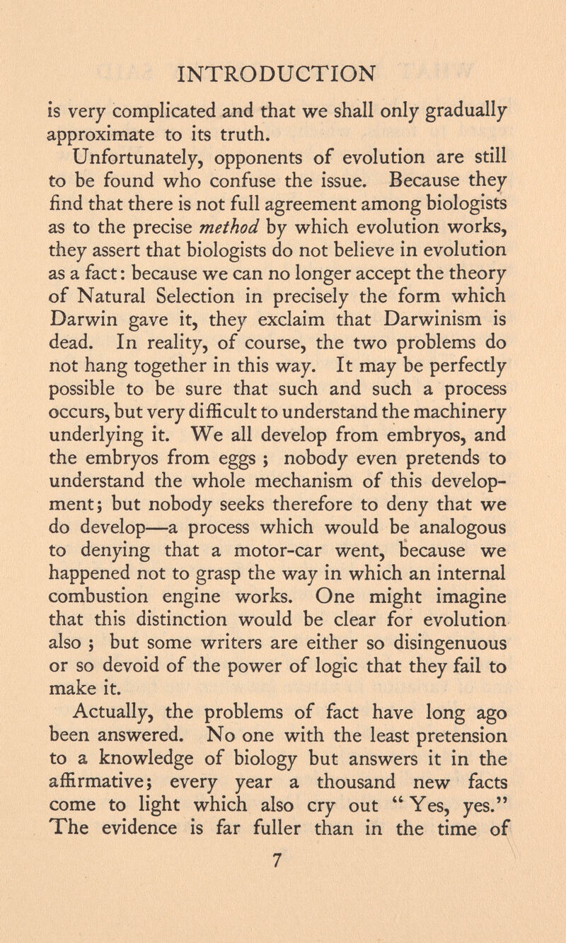 is very complicated and that we shall only gradually approximate to its truth. Unfortunately, opponents of evolution are still to be found who confuse the issue. Because they find that there is not full agreement among biologists as to the precise method by which evolution works, they assert that biologists do not believe in evolution as a fact : because we can no longer accept the theory of Natural Selection in precisely the form which Darwin gave it, they exclaim that Darwinism is dead. In reality, of course, the two problems do not hang together in this way. It may be perfectly possible to be sure that such and such a process occurs, but very difficult to understand the machinery underlying it. We all develop from embryos, and the embryos from eggs ; nobody even pretends to understand the whole mechanism of this develop ment; but nobody seeks therefore to deny that we do develop—a process which would be analogous to denying that a motor-car went, because we happened not to grasp the way in which an internal combustion engine works. One might imagine that this distinction would be clear for evolution also ; but some writers are either so disingenuous or so devoid of the power of logic that they fail to make it. Actually, the problems of fact have long ago been answered. No one with the least pretension to a knowledge of biology but answers it in the affirmative; every year a thousand new facts come to light which also cry out Yes, yes. The evidence is far fuller than in the time of