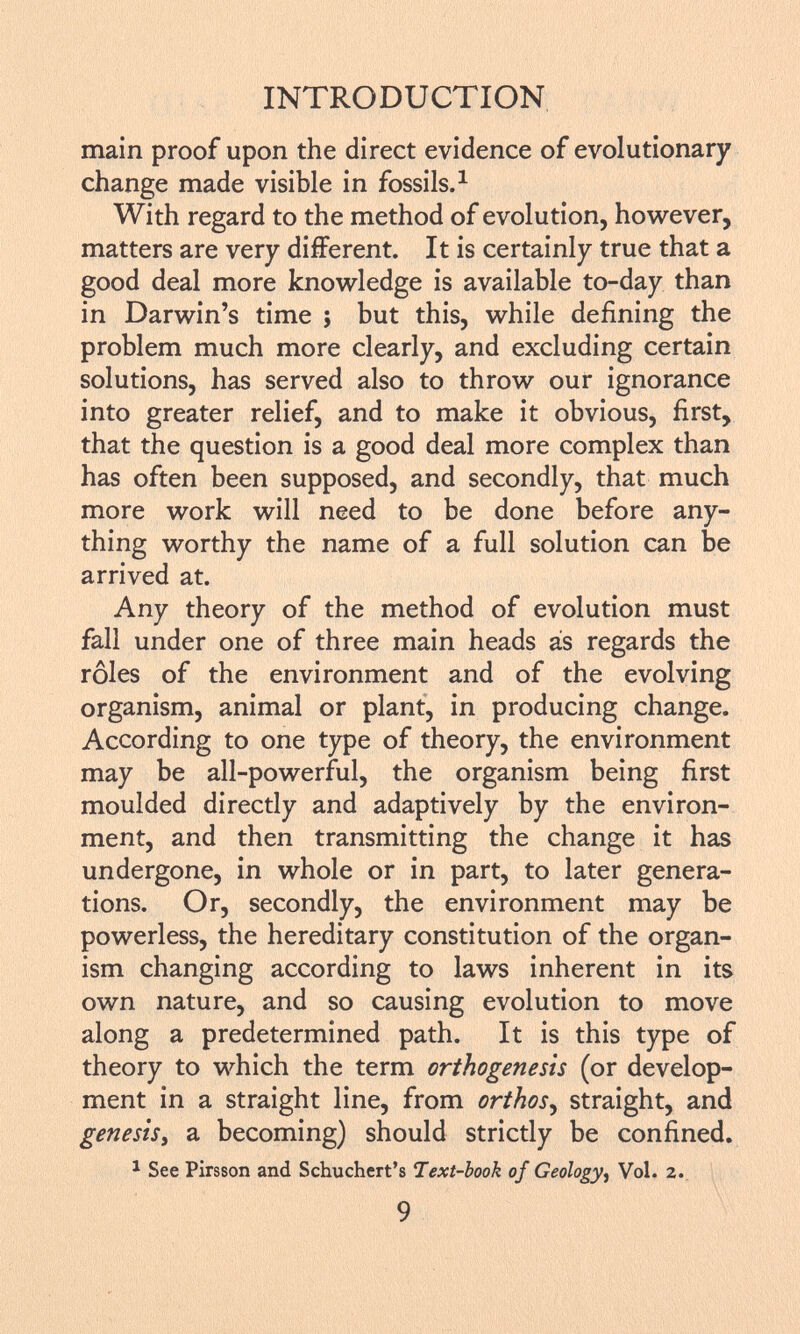 main proof upon the direct evidence of evolutionary change made visible in fossils. 1 With regard to the method of evolution, however, matters are very different. It is certainly true that a good deal more knowledge is available to-day than in Darwin's time ; but this, while defining the problem much more clearly, and excluding certain solutions, has served also to throw our ignorance into greater relief, and to make it obvious, first, that the question is a good deal more complex than has often been supposed, and secondly, that much more work will need to be done before any thing worthy the name of a full solution can be arrived at. Any theory of the method of evolution must fall under one of three main heads ás regards the rôles of the environment and of the evolving organism, animal or plant, in producing change. According to one type of theory, the environment may be all-powerful, the organism being first moulded directly and adaptively by the environ ment, and then transmitting the change it has undergone, in whole or in part, to later genera tions. Or, secondly, the environment may be powerless, the hereditary constitution of the organ ism changing according to laws inherent in its own nature, and so causing evolution to move along a predetermined path. It is this type of theory to which the term orthogenesis (or develop ment in a straight line, from orthos , straight, and genesis> a becoming) should strictly be confined. 1 See Pirsson and Schuchert's Text-book of Geology i Vol. 2.