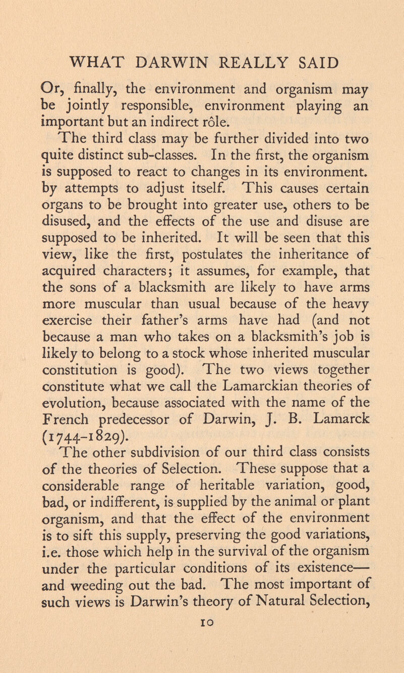 Or, finally, the environment and organism may be jointly responsible, environment playing an important but an indirect rôle. The third class may be further divided into two quite distinct sub-classes. In the first, the organism is supposed to react to changes in its environment, by attempts to adjust itself. This causes certain organs to be brought into greater use, others to be disused, and the effects of the use and disuse are supposed to be inherited. It will be seen that this view, like the first, postulates the inheritance of acquired characters; it assumes, for example, that the sons of a blacksmith are likely to have arms more muscular than usual because of the heavy exercise their father's arms have had (and not because a man who takes on a blacksmith's job is likely to belong to a stock whose inherited muscular constitution is good). The two views together constitute what we call the Lamarckian theories of evolution, because associated with the name of the French predecessor of Darwin, J. B. Lamarck (1744-1829). The other subdivision of our third class consists of the theories of Selection. These suppose that a considerable range of heritable variation, good, bad, or indifferent, is supplied by the animal or plant organism, and that the effect of the environment is to sift this supply, preserving the good variations, i.e. those which help in the survival of the organism under the particular conditions of its existence— and weeding out the bad. The most important of such views is Darwin's theory of Natural Selection,