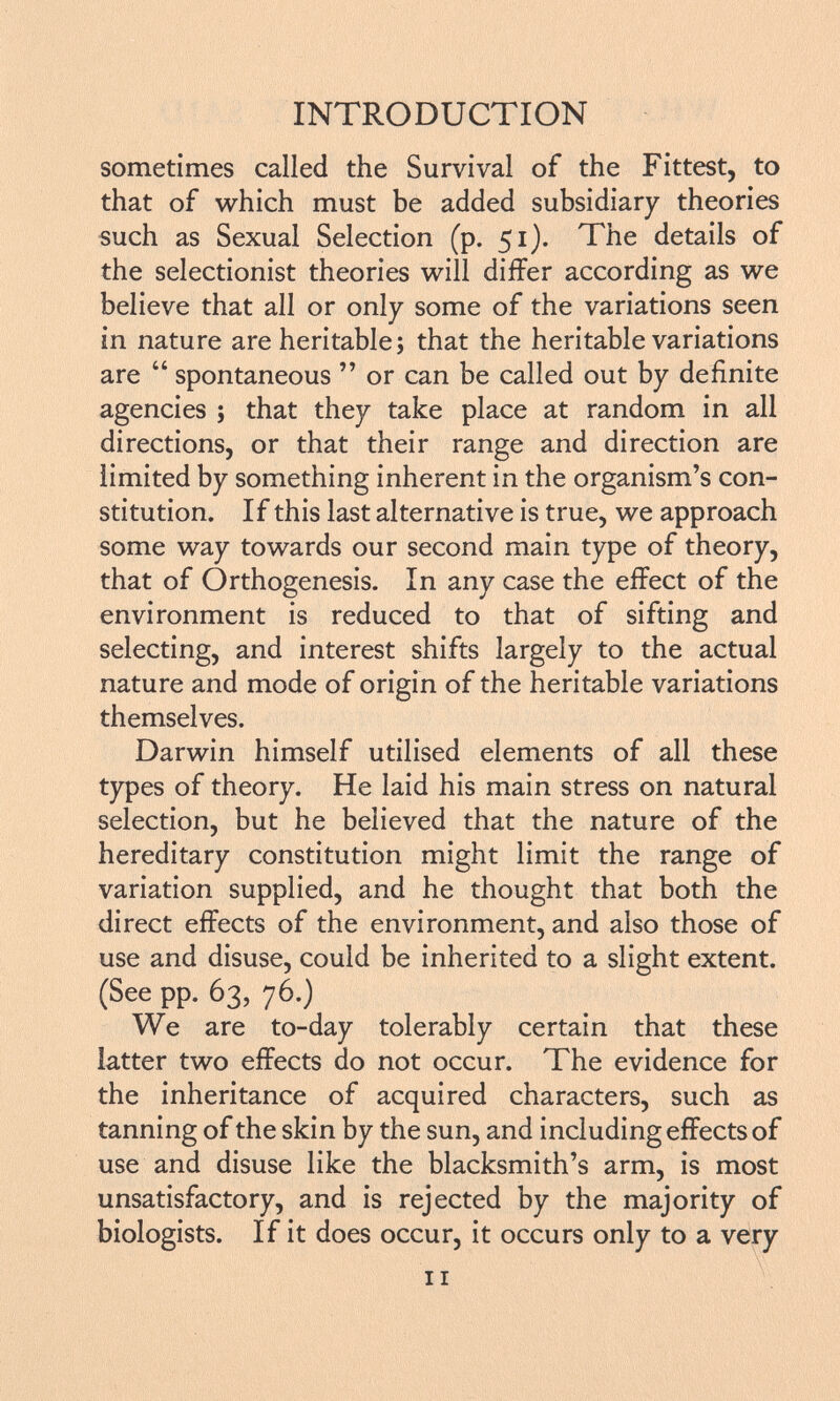 sometimes called the Survival of the Fittest, to that of which must be added subsidiary theories such as Sexual Selection (p. 51). The details of the selectionist theories will differ according as we believe that all or only some of the variations seen in nature are heritable ; that the heritable variations are  spontaneous  or can be called out by definite agencies ; that they take place at random in all directions, or that their range and direction are limited by something inherent in the organism's con stitution. If this last alternative is true, we approach some way towards our second main type of theory, that of Orthogenesis. In any case the effect of the environment is reduced to that of sifting and selecting, and interest shifts largely to the actual nature and mode of origin of the heritable variations themselves. Darwin himself utilised elements of all these types of theory. He laid his main stress on natural selection, but he believed that the nature of the hereditary constitution might limit the range of variation supplied, and he thought that both the direct effects of the environment, and also those of use and disuse, could be inherited to a slight extent. (See pp. 63, 76.) We are to-day tolerably certain that these latter two effects do not occur. The evidence for the inheritance of acquired characters, such as tanning of the skin by the sun, and including effects of use and disuse like the blacksmith's arm, is most unsatisfactory, and is rejected by the majority of biologists. If it does occur, it occurs only to a very il