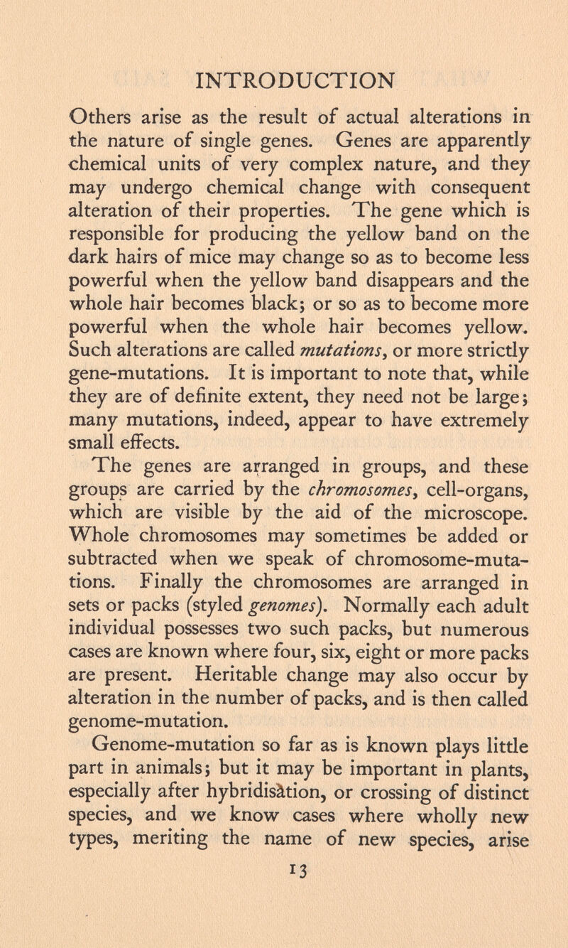 Others arise as the result of actual alterations in the nature of single genes. Genes are apparently chemical units of very complex nature, and they may undergo chemical change with consequent alteration of their properties. The gene which is responsible for producing the yellow band on the dark hairs of mice may change so as to become less powerful when the yellow band disappears and the whole hair becomes black; or so as to become more powerful when the whole hair becomes yellow. Such alterations are called mutations , or more strictly gene-mutations. It is important to note that, while they are of definite extent, they need not be large; many mutations, indeed, appear to have extremely small effects. The genes are arranged in groups, and these groups are carried by the chromosomes , cell-organs, which are visible by the aid of the microscope. Whole chromosomes may sometimes be added or subtracted when we speak of chromosome-muta tions. Finally the chromosomes are arranged in sets or packs (styled genomes). Normally each adult individual possesses two such packs, but numerous cases are known where four, six, eight or more packs are present. Heritable change may also occur by alteration in the number of packs, and is then called genome-mutation. Genome-mutation so far as is known plays little part in animals; but it may be important in plants, especially after hybridisàtion, or crossing of distinct species, and we know cases where wholly new types, meriting the name of new species, arise