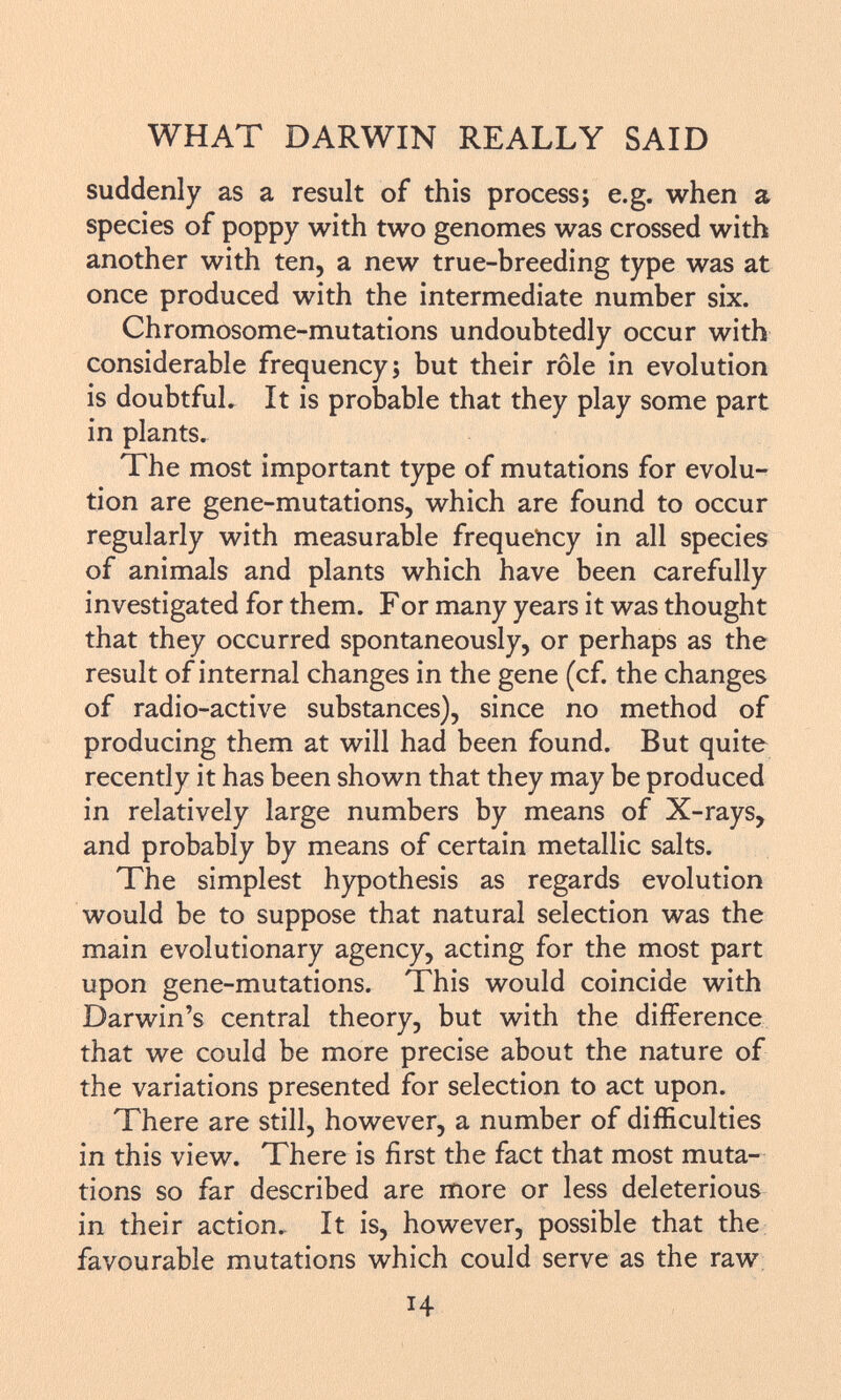 suddenly as a result of this process; e.g. when a species of poppy with two genomes was crossed with another with ten, a new true-breeding type was at once produced with the intermediate number six. Chromosome-mutations undoubtedly occur with considerable frequency; but their rôle in evolution is doubtful. It is probable that they play some part in plants. The most important type of mutations for evolu tion are gene-mutations, which are found to occur regularly with measurable frequency in all species of animals and plants which have been carefully investigated for them. F or many years it was thought that they occurred spontaneously, or perhaps as the result of internal changes in the gene (cf. the changes of radio-active substances), since no method of producing them at will had been found. But quite recently it has been shown that they may be produced in relatively large numbers by means of X-rays, and probably by means of certain metallic salts. The simplest hypothesis as regards evolution would be to suppose that natural selection was the main evolutionary agency, acting for the most part upon gene-mutations. This would coincide with Darwin's central theory, but with the difference that we could be more precise about the nature of the variations presented for selection to act upon. There are still, however, a number of difficulties in this view. There is first the fact that most muta tions so far described are more or less deleterious in their action. It is, however, possible that the favourable mutations which could serve as the raw