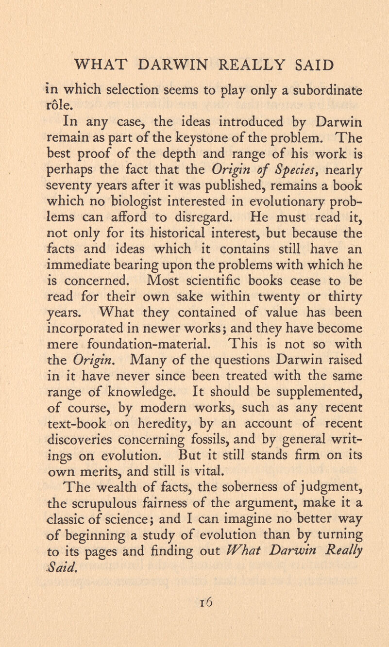 in which selection seems to play only a subordinate rôle. In any case, the ideas introduced by Darwin remain as part of the keystone of the problem. The best proof of the depth and range of his work is perhaps the fact that the Origin of Species , nearly seventy years after it was published, remains a book which no biologist interested in evolutionary prob lems can afford to disregard. He must read it, not only for its historical interest, but because the facts and ideas which it contains still have an immediate bearing upon the problems with which he is concerned. Most scientific books cease to be read for their own sake within twenty or thirty years. What they contained of value has been incorporated in newer works ; and they have become mere foundation-material. This is not so with the Origin. Many of the questions Darwin raised in it have never since been treated with the same range of knowledge. It should be supplemented, of course, by modern works, such as any recent text-book on heredity, by an account of recent discoveries concerning fossils, and by general writ ings on evolution. But it still stands firm on its own merits, and still is vital. The wealth of facts, the soberness of judgment, the scrupulous fairness of the argument, make it a classic of science ; and I can imagine no better way of beginning a study of evolution than by turning to its pages and finding out What Darwin Really Said. IÓ