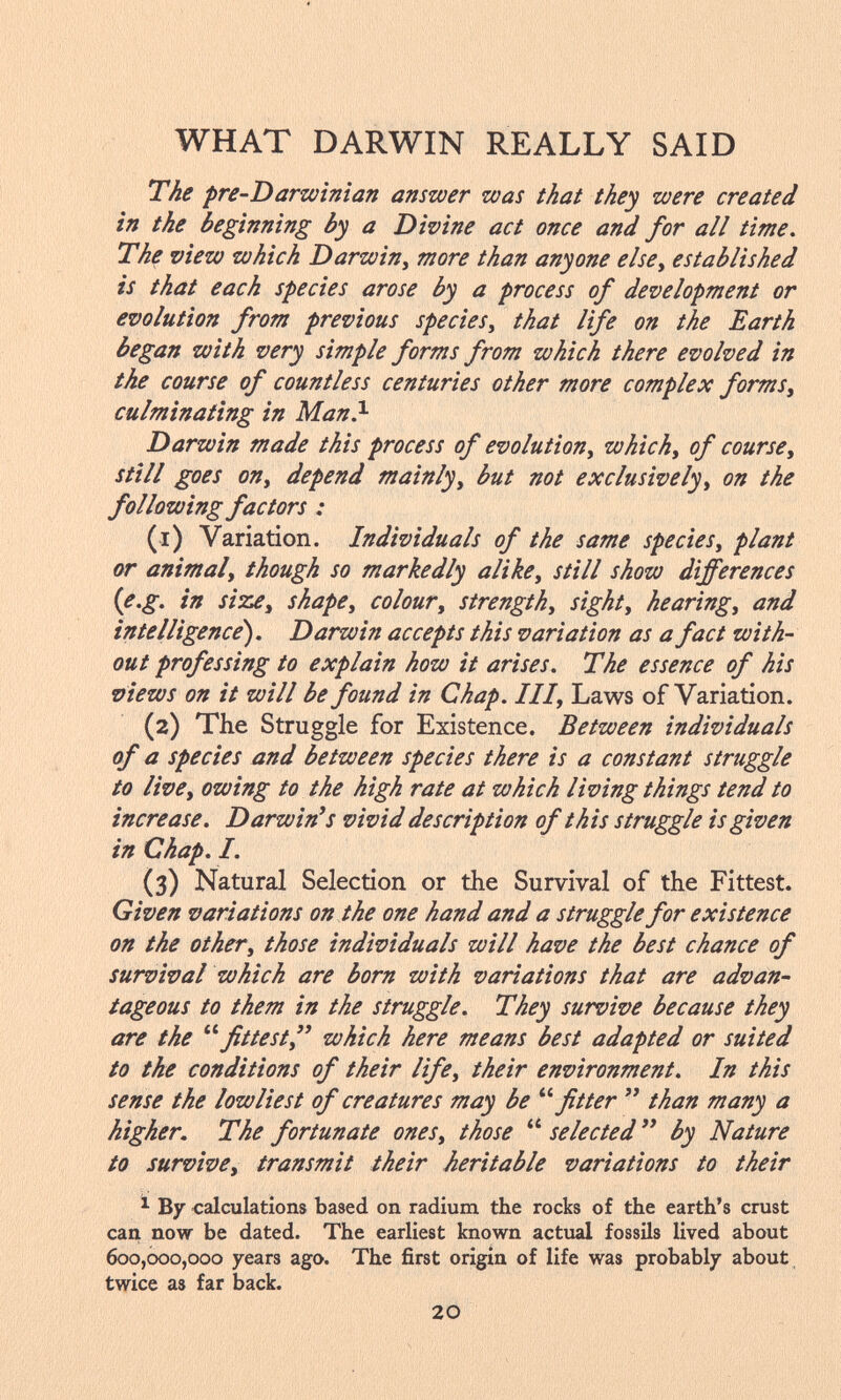 The pre-D arwinian answer was that they were created in the beginning by a Divine act once and for all time. The view which Darwin, more than anyone else, established is that each species arose by a process of development or evolution from previous species, that life on the Earth began with very simple forms from which there evolved in the course of countless centuries other more complex forms, culminating in Man. 1 Darwin made this process of evolution, which, of course, still goes on, depend mainly, but not exclusively, on the following factors : (1) Variation. Individuals of the same species, plant or animal, though so markedly alike, still show differences (e.g. in size, shape, colour, strength, sight, hearing, and intelligence). Darwin accepts this variation as a fact with out professing to explain how it arises. The essence of his views on it will be found in Chap. Ill, Laws of Variation. (2) The Struggle for Existence. Between individuals of a species and between species there is a constant struggle to live, owing to the high rate at which living things tend to increase. Darwin's vivid description of this struggle is given in Chap. I. (3) Natural Selection or the Survival of the Fittest. Given variations on the one hand and a struggle for existence on the other, those individuals will have the best chance of survival which are born with variations that are advan tageous to them in the struggle. They survive because they are the  fittest, which here means best adapted or suited to the conditions of their life, their environment. In this sense the lowliest of creatures may be fitter  than many a higher. The fortunate ones, those  selected  by Nature to survive, transmit their heritable variations to their 1 By calculations based on radium the rocks of the earth's crust can now be dated. The earliest known actual fossils lived about 600,000,000 years ago. The first origin of life was probably about twice as far back.