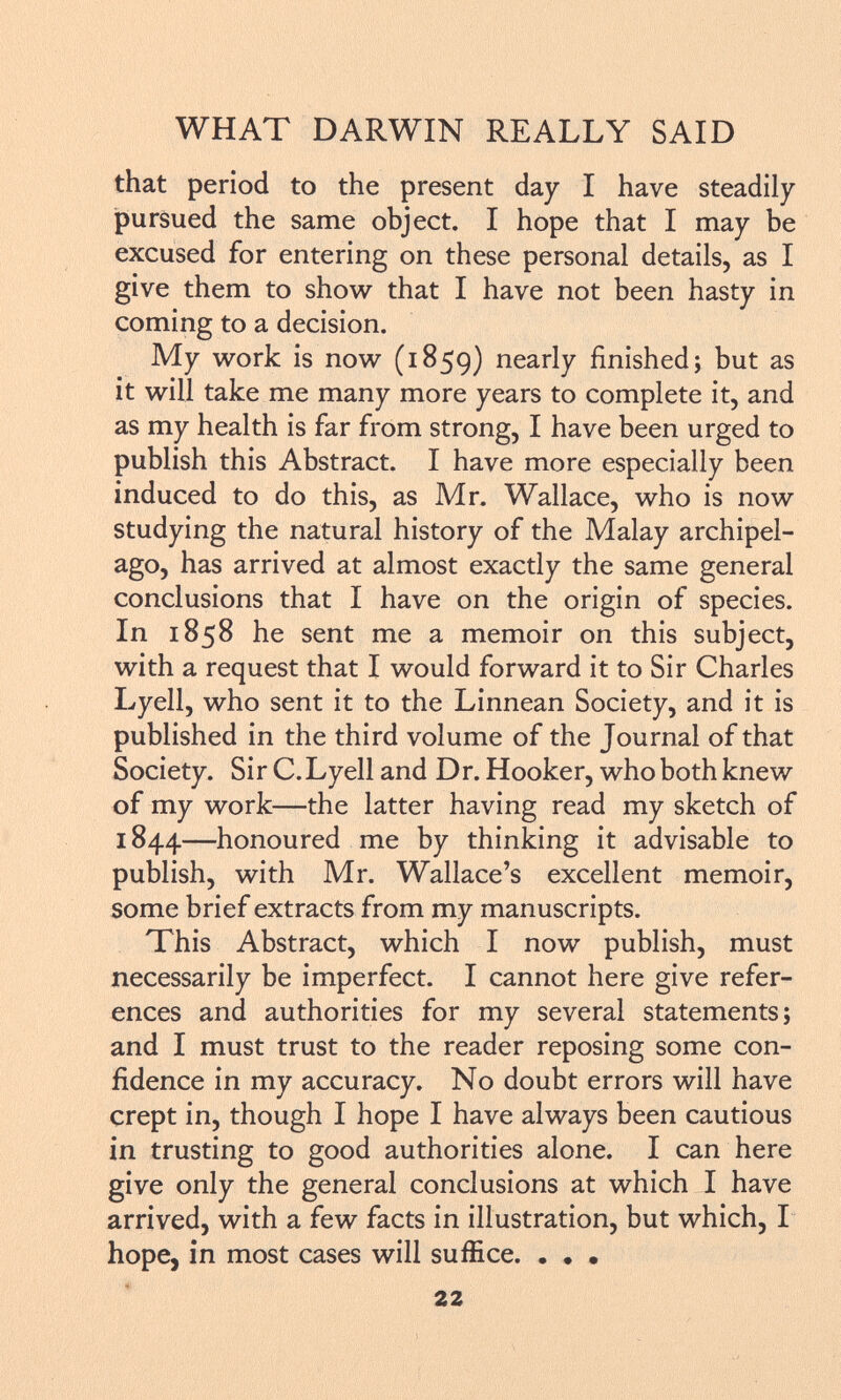 that period to the present day I have steadily pursued the same object. I hope that I may be excused for entering on these personal details, as I give them to show that I have not been hasty in coming to a decision. My work is now (1859) nearly finished; but as it will take me many more years to complete it, and as my health is far from strong, I have been urged to publish this Abstract. I have more especially been induced to do this, as Mr. Wallace, who is now studying the natural history of the Malay archipel ago, has arrived at almost exactly the same general conclusions that I have on the origin of species. In 1858 he sent me a memoir on this subject, with a request that I would forward it to Sir Charles Lyell, who sent it to the Linnean Society, and it is published in the third volume of the Journal of that Society. Sir C.Lyell and Dr. Hooker, who both knew of my work—the latter having read my sketch of 1844—honoured me by thinking it advisable to publish, with Mr. Wallace's excellent memoir, some brief extracts from my manuscripts. This Abstract, which I now publish, must necessarily be imperfect. I cannot here give refer ences and authorities for my several statements; and I must trust to the reader reposing some con fidence in my accuracy. No doubt errors will have crept in, though I hope I have always been cautious in trusting to good authorities alone. I can here give only the general conclusions at which I have arrived, with a few facts in illustration, but which, I hope, in most cases will suffice. . • •