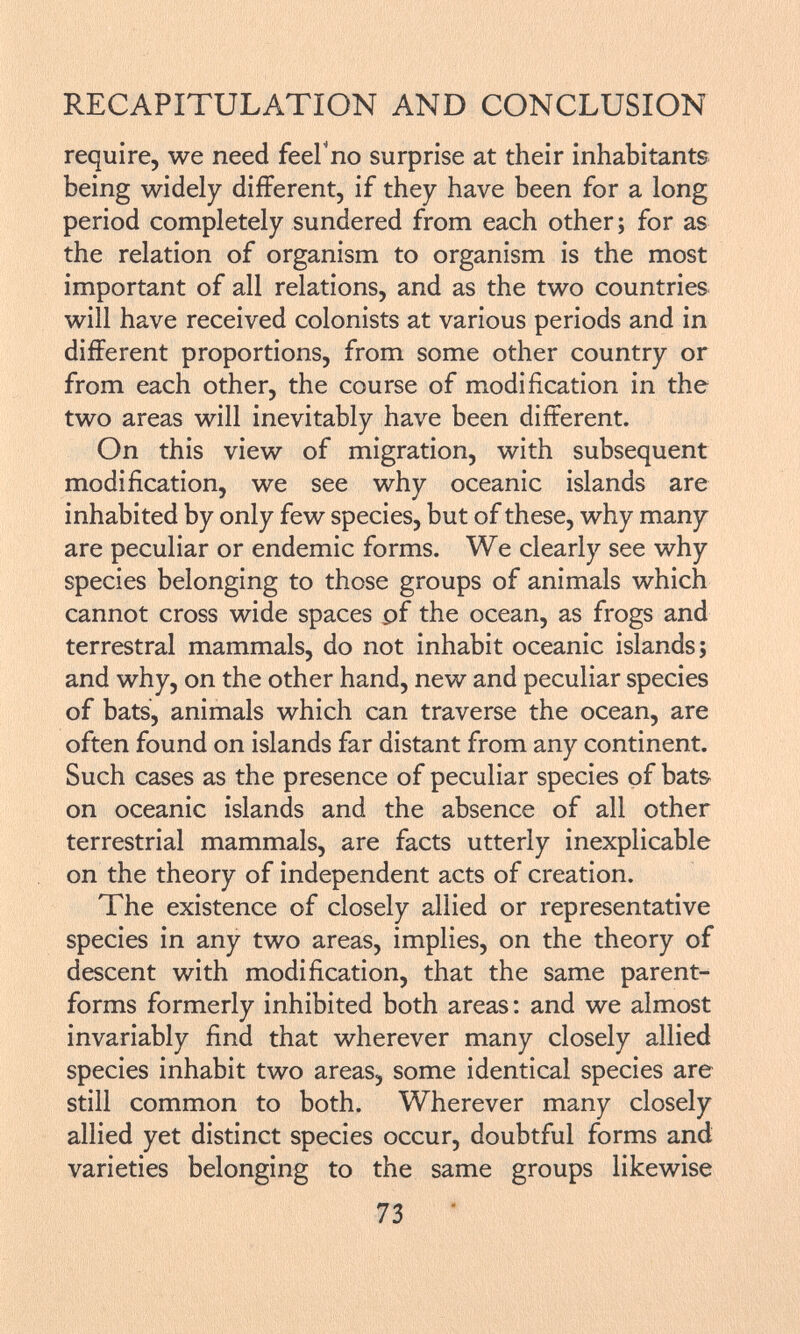 require, we need feeFno surprise at their inhabitants being widely different, if they have been for a long period completely sundered from each other; for as the relation of organism to organism is the most important of all relations, and as the two countries will have received colonists at various periods and in different proportions, from some other country or from each other, the course of modification in the two areas will inevitably have been different. On this view of migration, with subsequent modification, we see why oceanic islands are inhabited by only few species, but of these, why many are peculiar or endemic forms. We clearly see why species belonging to those groups of animals which cannot cross wide spaces pf the ocean, as frogs and terrestral mammals, do not inhabit oceanic islands; and why, on the other hand, new and peculiar species of bats, animals which can traverse the ocean, are often found on islands far distant from any continent. Such cases as the presence of peculiar species of bats on oceanic islands and the absence of all other terrestrial mammals, are facts utterly inexplicable on the theory of independent acts of creation. The existence of closely allied or representative species in any two areas, implies, on the theory of descent with modification, that the same parent- forms formerly inhibited both areas: and we almost invariably find that wherever many closely allied species inhabit two areas, some identical species are still common to both. Wherever many closely allied yet distinct species occur, doubtful forms and varieties belonging to the same groups likewise