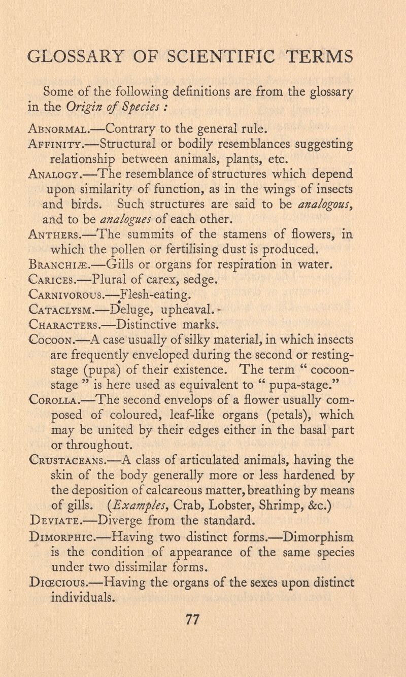 Some of the following definitions are from the glossary in the Origin of Species : Abnormal .—Contrary to the general rule. Affinity .—Structural or bodily resemblances suggesting relationship between animals, plants, etc. Analogy .—The resemblance of structures which depend upon similarity of function, as in the wings of insects and birds. Such structures are said to be analogous, and to be analogues of each other. Anthers .—The summits of the stamens of flowers, in which the pollen or fertilising dust is produced. Branchiae .—Gills or organs for respiration in water. Carices .—Plural of carex, sedge. Carnivorous .—-F lesh-eating. Cataclysm .—Deluge, upheaval. - Characters .—Distinctive marks. Cocoon.—A case usually of silky material, in which insects are frequently enveloped during the second or resting- stage (pupa) of their existence. The term  cocoon- stage  is here used as equivalent to  pupa-stage. Corolla .—The second envelops of a flower usually com posed of coloured, leaf-like organs (petals), which may be united by their edges either in the basal part or throughout. Crustaceans .—A class of articulated animals, having the skin of the body generally more or less hardened by the deposition of calcareous matter, breathing by means of gills. ( Examples , Crab, Lobster, Shrimp, See.) Deviate .—Diverge from the standard. Dimorphic .—Having two distinct forms.—Dimorphism is the condition of appearance of the same species under two dissimilar forms. Dioecious .—Having the organs of the sexes upon distinct individuals.