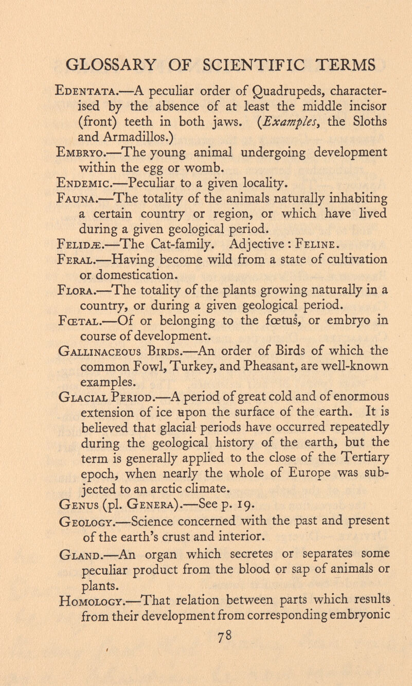 Edentata.— A peculiar order of Quadrupeds, character ised by the absence of at least the middle incisor (front) teeth in both jaws. ( Examples , the Sloths and Armadillos.) Embryo.— The young animal undergoing development within the egg or womb. Endemic.— Peculiar to a given locality. Fauna.— The totality of the animals naturally inhabiting a certain country or region, or which have lived during a given geological period. Felidje.— The Cat-family. Adjective : Feline. Feral.— Having become wild from a state of cultivation or domestication. Flora.— The totality of the plants growing naturally in a country, or during a given geological period. Fœtal.— Of or belonging to the fœtus', or embryo in course of development. Gallinaceous Birds.— An order of Birds of which the common Fowl, Turkey, and Pheasant, are well-known examples. Glacial Period.—A period of great cold and of enormous extension of ice upon the surface of the earth. It is believed that glacial periods have occurred repeatedly during the geological history of the earth, but the term is generally applied to the close of the Tertiary epoch, when nearly the whole of Europe was sub jected to an arctic climate. Genus (pi. Genera).— See p. 19. Geology.— Science concerned with the past and present of the earth's crust and interior. Gland.— An organ which secretes or separates some peculiar product from the blood or sap of animals or plants. Homology.— That relation between parts which results from their development from corresponding embryonic