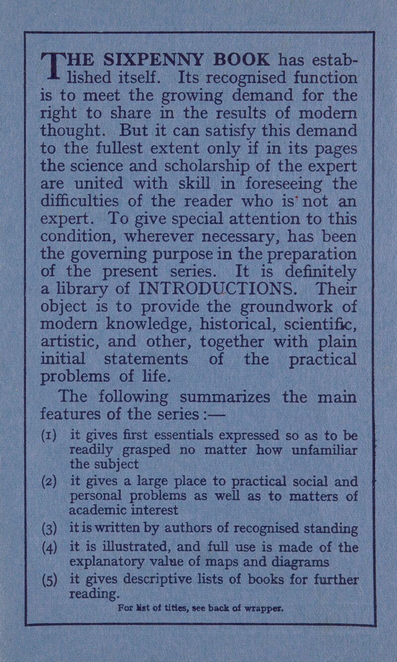 THE SIXPENNY BOOK has estab lished itself. Its recognised function is to meet the growing demand for the right to share in the results of modern thought. But it can satisfy this demand to the fullest extent only if in its pages the science and scholarship of the expert are united with skill in foreseeing the difficulties of the reader who is not an expert. To give special attention to this condition, wherever necessary, has been the governing purpose in the preparation of the present series. It is definitely a library of INTRODUCTIONS. Their object is to provide the groundwork of modern knowledge, historical, scientific, artistic, and other, together with plain initial statements of the practical problems of life. The following summarizes the main features of the series (1) it gives first essentials expressed so as to be readily grasped no matter how unfamiliar the subject (2) it gives a large place to practical social and personal problems as well as to matters of academic interest (3) it is written by authors of recognised standing (4) it is illustrated, and full use is made of the explanatory value of maps and diagrams (5) it gives descriptive lists of books for further reading. For Mst oí titles, see back oí wrapper.