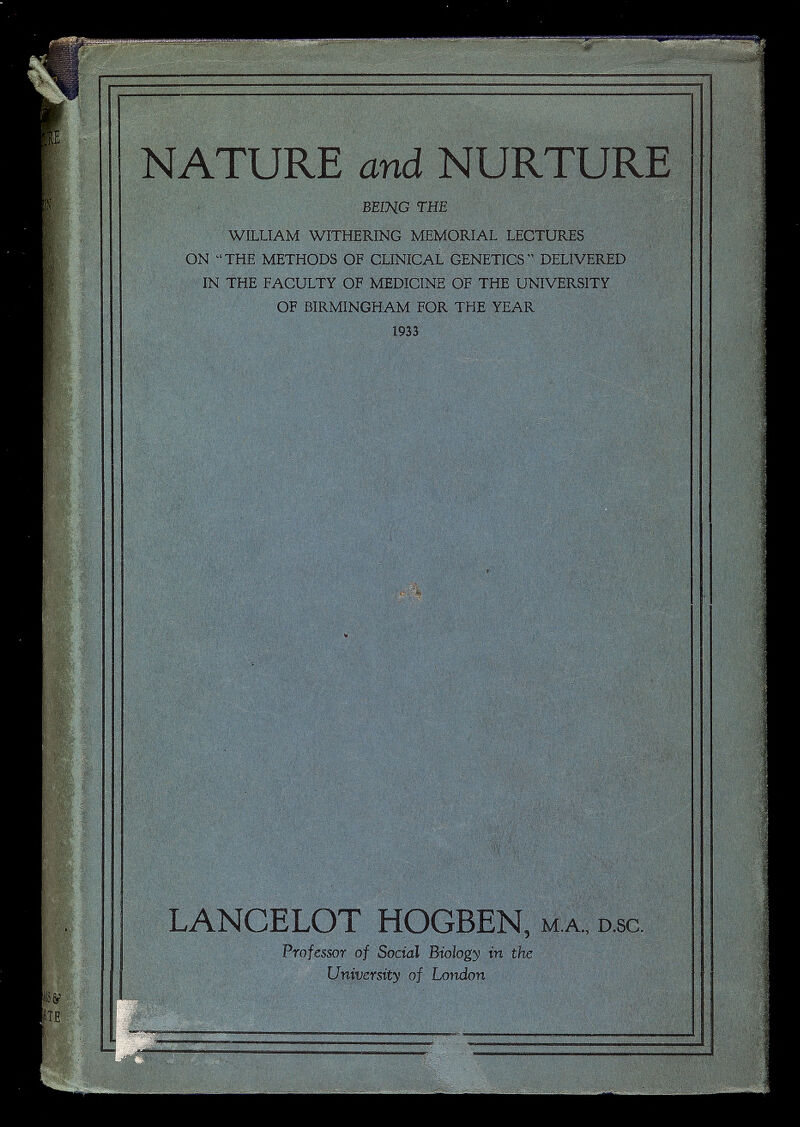 NATURE and NURTURE BEING THE WILLIAM WITHERING MEMORIAL LECTURES ON THE METHODS OF CLINICAL GENETICS DELIVERED IN THE FACULTY OF MEDICINE OF THE UNIVERSITY OF BIRMINGHAM FOR THE YEAR 1933 LANCELOT HOGBEN, m.a. ; d.sc. Professor of Social Biology in the University of London